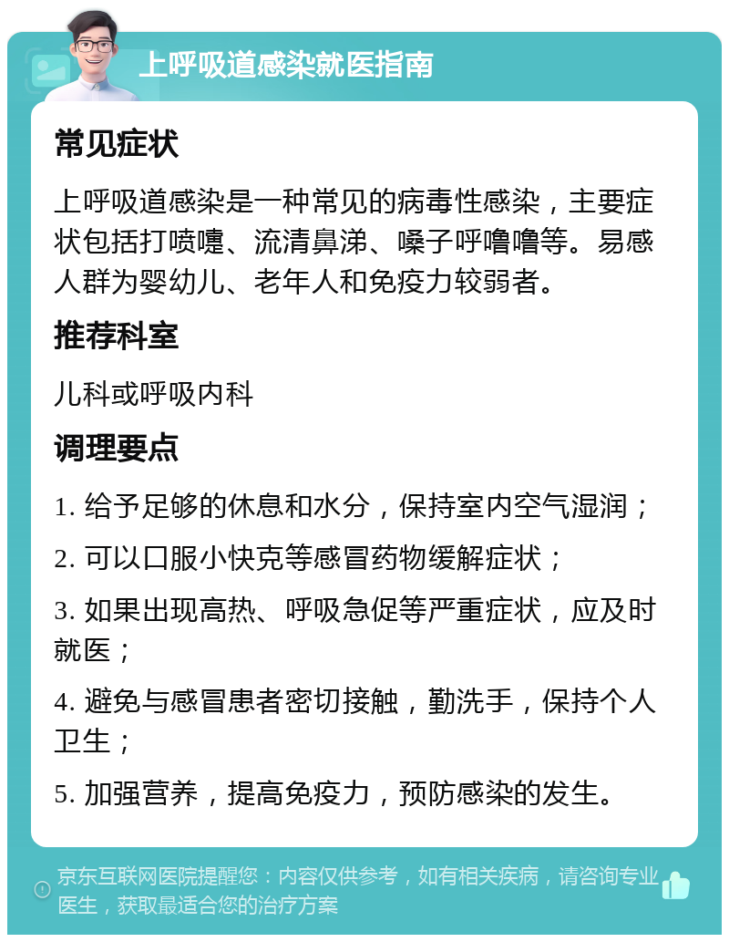 上呼吸道感染就医指南 常见症状 上呼吸道感染是一种常见的病毒性感染，主要症状包括打喷嚏、流清鼻涕、嗓子呼噜噜等。易感人群为婴幼儿、老年人和免疫力较弱者。 推荐科室 儿科或呼吸内科 调理要点 1. 给予足够的休息和水分，保持室内空气湿润； 2. 可以口服小快克等感冒药物缓解症状； 3. 如果出现高热、呼吸急促等严重症状，应及时就医； 4. 避免与感冒患者密切接触，勤洗手，保持个人卫生； 5. 加强营养，提高免疫力，预防感染的发生。