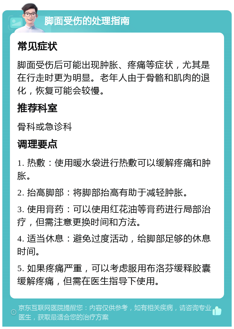 脚面受伤的处理指南 常见症状 脚面受伤后可能出现肿胀、疼痛等症状，尤其是在行走时更为明显。老年人由于骨骼和肌肉的退化，恢复可能会较慢。 推荐科室 骨科或急诊科 调理要点 1. 热敷：使用暖水袋进行热敷可以缓解疼痛和肿胀。 2. 抬高脚部：将脚部抬高有助于减轻肿胀。 3. 使用膏药：可以使用红花油等膏药进行局部治疗，但需注意更换时间和方法。 4. 适当休息：避免过度活动，给脚部足够的休息时间。 5. 如果疼痛严重，可以考虑服用布洛芬缓释胶囊缓解疼痛，但需在医生指导下使用。