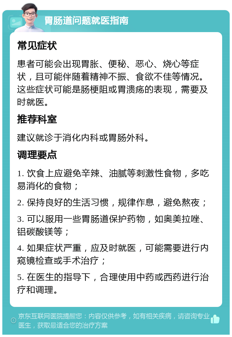 胃肠道问题就医指南 常见症状 患者可能会出现胃胀、便秘、恶心、烧心等症状，且可能伴随着精神不振、食欲不佳等情况。这些症状可能是肠梗阻或胃溃疡的表现，需要及时就医。 推荐科室 建议就诊于消化内科或胃肠外科。 调理要点 1. 饮食上应避免辛辣、油腻等刺激性食物，多吃易消化的食物； 2. 保持良好的生活习惯，规律作息，避免熬夜； 3. 可以服用一些胃肠道保护药物，如奥美拉唑、铝碳酸镁等； 4. 如果症状严重，应及时就医，可能需要进行内窥镜检查或手术治疗； 5. 在医生的指导下，合理使用中药或西药进行治疗和调理。