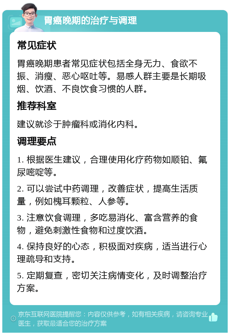 胃癌晚期的治疗与调理 常见症状 胃癌晚期患者常见症状包括全身无力、食欲不振、消瘦、恶心呕吐等。易感人群主要是长期吸烟、饮酒、不良饮食习惯的人群。 推荐科室 建议就诊于肿瘤科或消化内科。 调理要点 1. 根据医生建议，合理使用化疗药物如顺铂、氟尿嘧啶等。 2. 可以尝试中药调理，改善症状，提高生活质量，例如槐耳颗粒、人参等。 3. 注意饮食调理，多吃易消化、富含营养的食物，避免刺激性食物和过度饮酒。 4. 保持良好的心态，积极面对疾病，适当进行心理疏导和支持。 5. 定期复查，密切关注病情变化，及时调整治疗方案。