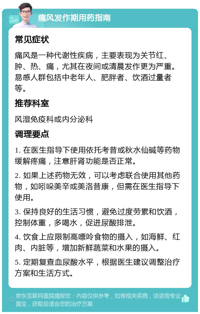 痛风发作期用药指南 常见症状 痛风是一种代谢性疾病，主要表现为关节红、肿、热、痛，尤其在夜间或清晨发作更为严重。易感人群包括中老年人、肥胖者、饮酒过量者等。 推荐科室 风湿免疫科或内分泌科 调理要点 1. 在医生指导下使用依托考昔或秋水仙碱等药物缓解疼痛，注意肝肾功能是否正常。 2. 如果上述药物无效，可以考虑联合使用其他药物，如吲哚美辛或美洛昔康，但需在医生指导下使用。 3. 保持良好的生活习惯，避免过度劳累和饮酒，控制体重，多喝水，促进尿酸排泄。 4. 饮食上应限制高嘌呤食物的摄入，如海鲜、红肉、内脏等，增加新鲜蔬菜和水果的摄入。 5. 定期复查血尿酸水平，根据医生建议调整治疗方案和生活方式。