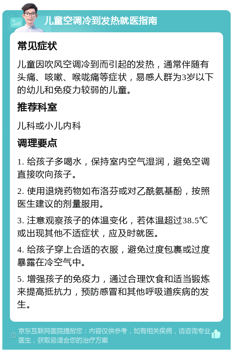 儿童空调冷到发热就医指南 常见症状 儿童因吹风空调冷到而引起的发热，通常伴随有头痛、咳嗽、喉咙痛等症状，易感人群为3岁以下的幼儿和免疫力较弱的儿童。 推荐科室 儿科或小儿内科 调理要点 1. 给孩子多喝水，保持室内空气湿润，避免空调直接吹向孩子。 2. 使用退烧药物如布洛芬或对乙酰氨基酚，按照医生建议的剂量服用。 3. 注意观察孩子的体温变化，若体温超过38.5℃或出现其他不适症状，应及时就医。 4. 给孩子穿上合适的衣服，避免过度包裹或过度暴露在冷空气中。 5. 增强孩子的免疫力，通过合理饮食和适当锻炼来提高抵抗力，预防感冒和其他呼吸道疾病的发生。