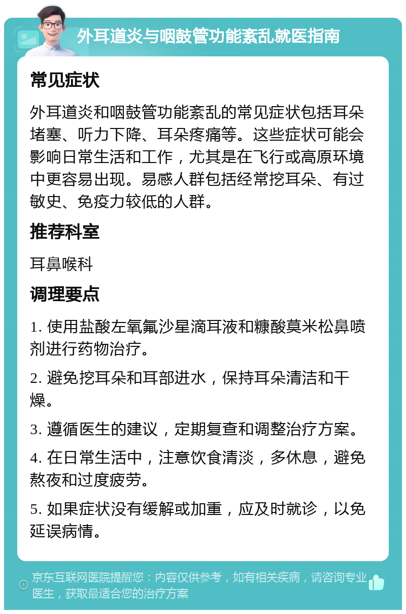 外耳道炎与咽鼓管功能紊乱就医指南 常见症状 外耳道炎和咽鼓管功能紊乱的常见症状包括耳朵堵塞、听力下降、耳朵疼痛等。这些症状可能会影响日常生活和工作，尤其是在飞行或高原环境中更容易出现。易感人群包括经常挖耳朵、有过敏史、免疫力较低的人群。 推荐科室 耳鼻喉科 调理要点 1. 使用盐酸左氧氟沙星滴耳液和糠酸莫米松鼻喷剂进行药物治疗。 2. 避免挖耳朵和耳部进水，保持耳朵清洁和干燥。 3. 遵循医生的建议，定期复查和调整治疗方案。 4. 在日常生活中，注意饮食清淡，多休息，避免熬夜和过度疲劳。 5. 如果症状没有缓解或加重，应及时就诊，以免延误病情。