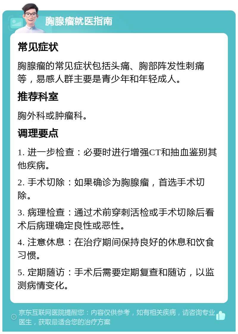 胸腺瘤就医指南 常见症状 胸腺瘤的常见症状包括头痛、胸部阵发性刺痛等，易感人群主要是青少年和年轻成人。 推荐科室 胸外科或肿瘤科。 调理要点 1. 进一步检查：必要时进行增强CT和抽血鉴别其他疾病。 2. 手术切除：如果确诊为胸腺瘤，首选手术切除。 3. 病理检查：通过术前穿刺活检或手术切除后看术后病理确定良性或恶性。 4. 注意休息：在治疗期间保持良好的休息和饮食习惯。 5. 定期随访：手术后需要定期复查和随访，以监测病情变化。