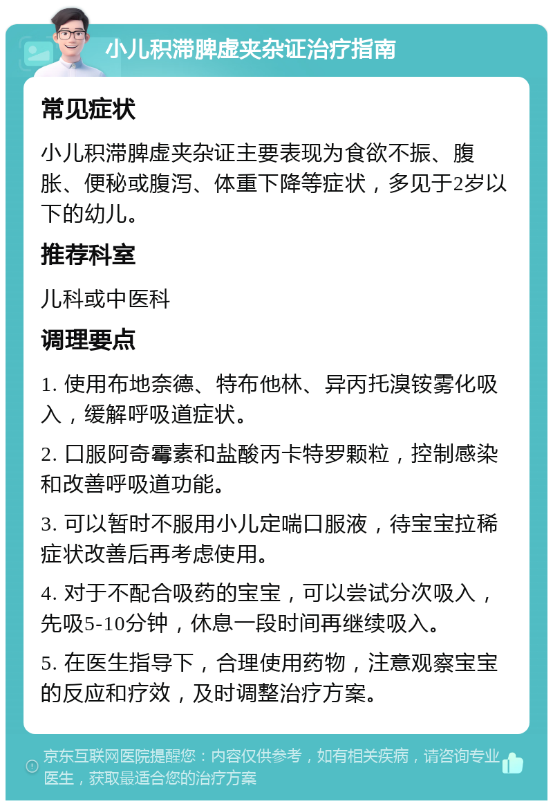 小儿积滞脾虚夹杂证治疗指南 常见症状 小儿积滞脾虚夹杂证主要表现为食欲不振、腹胀、便秘或腹泻、体重下降等症状，多见于2岁以下的幼儿。 推荐科室 儿科或中医科 调理要点 1. 使用布地奈德、特布他林、异丙托溴铵雾化吸入，缓解呼吸道症状。 2. 口服阿奇霉素和盐酸丙卡特罗颗粒，控制感染和改善呼吸道功能。 3. 可以暂时不服用小儿定喘口服液，待宝宝拉稀症状改善后再考虑使用。 4. 对于不配合吸药的宝宝，可以尝试分次吸入，先吸5-10分钟，休息一段时间再继续吸入。 5. 在医生指导下，合理使用药物，注意观察宝宝的反应和疗效，及时调整治疗方案。