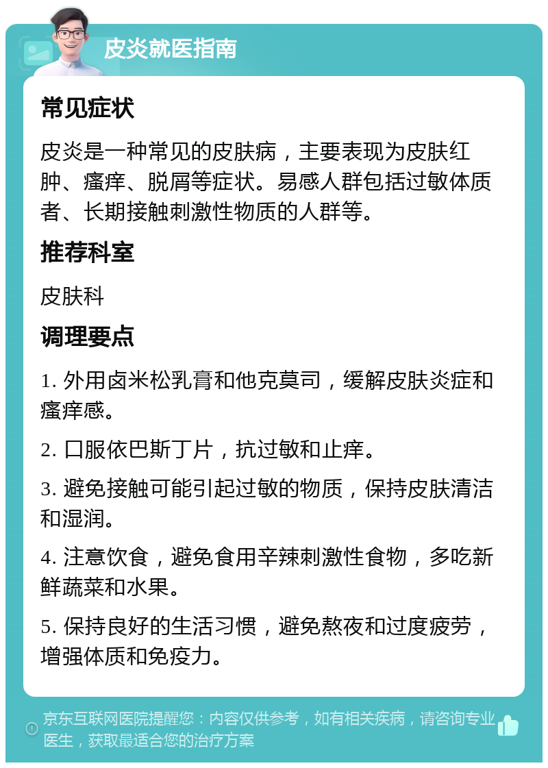 皮炎就医指南 常见症状 皮炎是一种常见的皮肤病，主要表现为皮肤红肿、瘙痒、脱屑等症状。易感人群包括过敏体质者、长期接触刺激性物质的人群等。 推荐科室 皮肤科 调理要点 1. 外用卤米松乳膏和他克莫司，缓解皮肤炎症和瘙痒感。 2. 口服依巴斯丁片，抗过敏和止痒。 3. 避免接触可能引起过敏的物质，保持皮肤清洁和湿润。 4. 注意饮食，避免食用辛辣刺激性食物，多吃新鲜蔬菜和水果。 5. 保持良好的生活习惯，避免熬夜和过度疲劳，增强体质和免疫力。