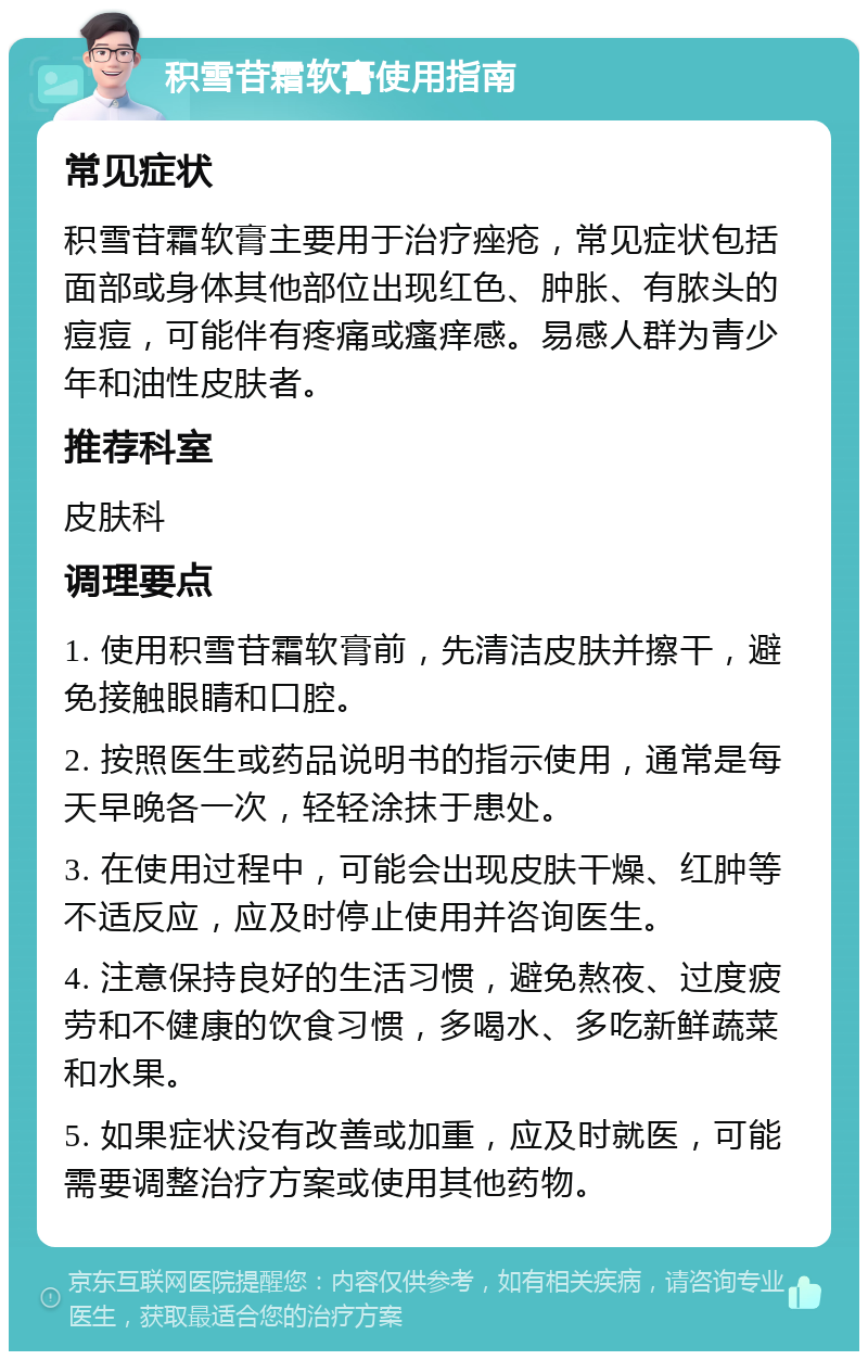 积雪苷霜软膏使用指南 常见症状 积雪苷霜软膏主要用于治疗痤疮，常见症状包括面部或身体其他部位出现红色、肿胀、有脓头的痘痘，可能伴有疼痛或瘙痒感。易感人群为青少年和油性皮肤者。 推荐科室 皮肤科 调理要点 1. 使用积雪苷霜软膏前，先清洁皮肤并擦干，避免接触眼睛和口腔。 2. 按照医生或药品说明书的指示使用，通常是每天早晚各一次，轻轻涂抹于患处。 3. 在使用过程中，可能会出现皮肤干燥、红肿等不适反应，应及时停止使用并咨询医生。 4. 注意保持良好的生活习惯，避免熬夜、过度疲劳和不健康的饮食习惯，多喝水、多吃新鲜蔬菜和水果。 5. 如果症状没有改善或加重，应及时就医，可能需要调整治疗方案或使用其他药物。