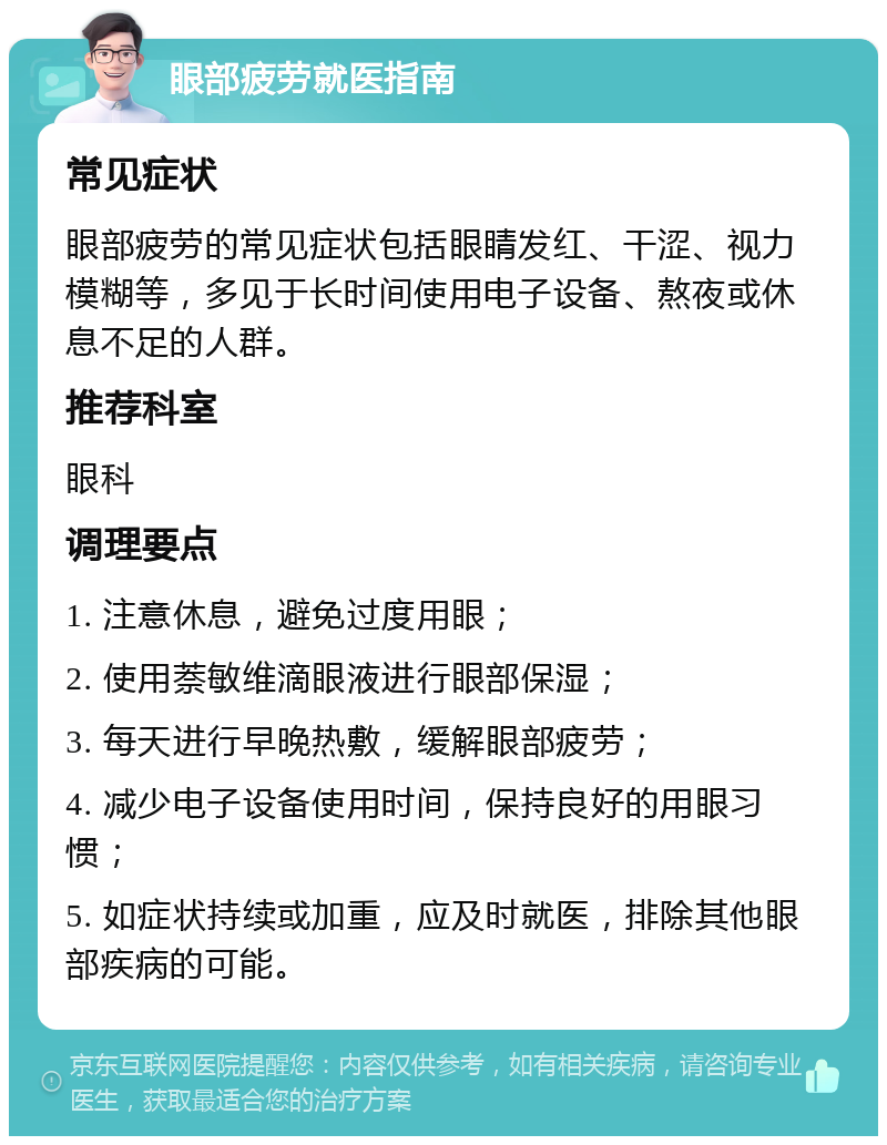 眼部疲劳就医指南 常见症状 眼部疲劳的常见症状包括眼睛发红、干涩、视力模糊等，多见于长时间使用电子设备、熬夜或休息不足的人群。 推荐科室 眼科 调理要点 1. 注意休息，避免过度用眼； 2. 使用萘敏维滴眼液进行眼部保湿； 3. 每天进行早晚热敷，缓解眼部疲劳； 4. 减少电子设备使用时间，保持良好的用眼习惯； 5. 如症状持续或加重，应及时就医，排除其他眼部疾病的可能。