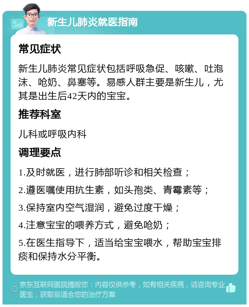 新生儿肺炎就医指南 常见症状 新生儿肺炎常见症状包括呼吸急促、咳嗽、吐泡沫、呛奶、鼻塞等。易感人群主要是新生儿，尤其是出生后42天内的宝宝。 推荐科室 儿科或呼吸内科 调理要点 1.及时就医，进行肺部听诊和相关检查； 2.遵医嘱使用抗生素，如头孢类、青霉素等； 3.保持室内空气湿润，避免过度干燥； 4.注意宝宝的喂养方式，避免呛奶； 5.在医生指导下，适当给宝宝喂水，帮助宝宝排痰和保持水分平衡。