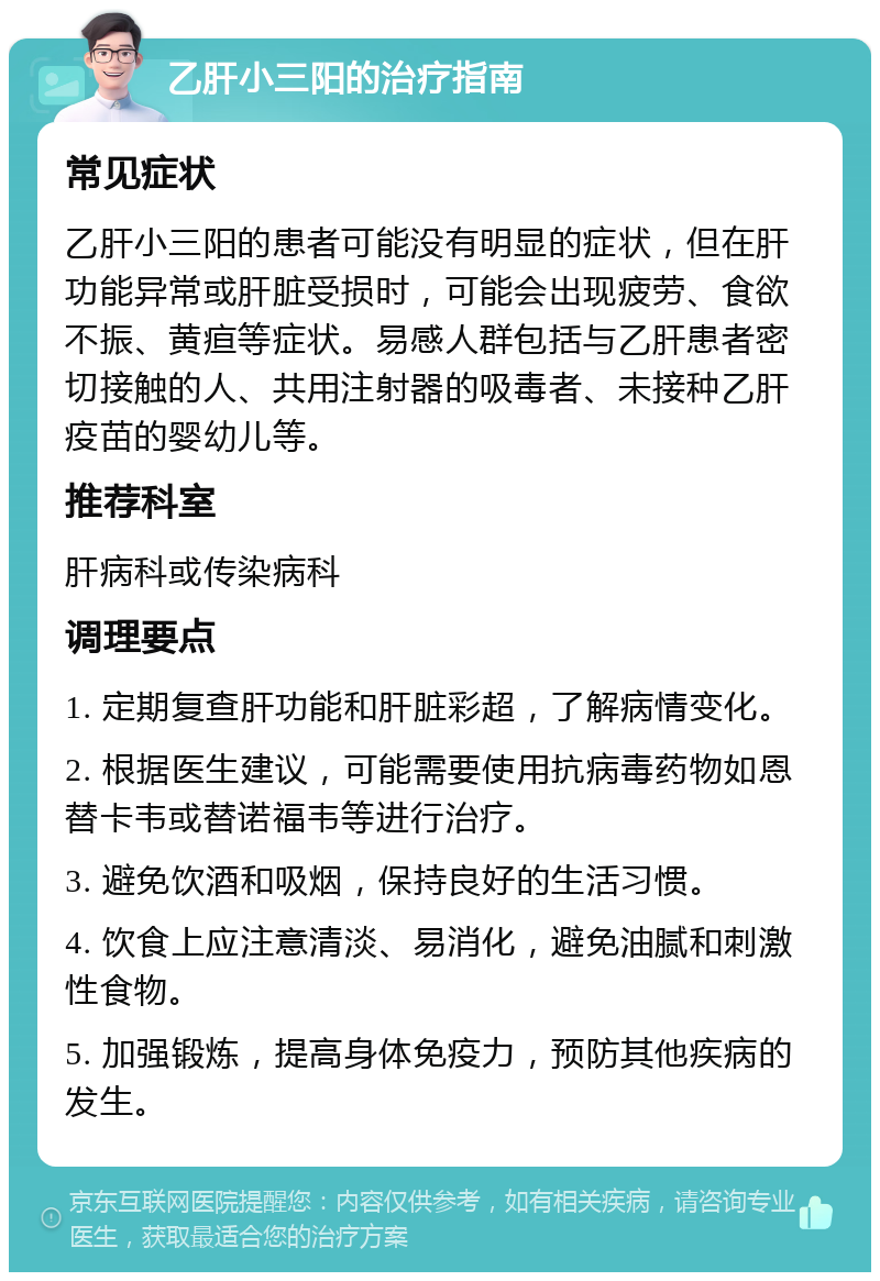 乙肝小三阳的治疗指南 常见症状 乙肝小三阳的患者可能没有明显的症状，但在肝功能异常或肝脏受损时，可能会出现疲劳、食欲不振、黄疸等症状。易感人群包括与乙肝患者密切接触的人、共用注射器的吸毒者、未接种乙肝疫苗的婴幼儿等。 推荐科室 肝病科或传染病科 调理要点 1. 定期复查肝功能和肝脏彩超，了解病情变化。 2. 根据医生建议，可能需要使用抗病毒药物如恩替卡韦或替诺福韦等进行治疗。 3. 避免饮酒和吸烟，保持良好的生活习惯。 4. 饮食上应注意清淡、易消化，避免油腻和刺激性食物。 5. 加强锻炼，提高身体免疫力，预防其他疾病的发生。