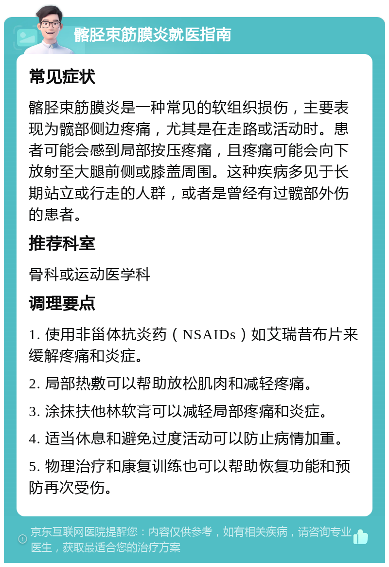 髂胫束筋膜炎就医指南 常见症状 髂胫束筋膜炎是一种常见的软组织损伤，主要表现为髋部侧边疼痛，尤其是在走路或活动时。患者可能会感到局部按压疼痛，且疼痛可能会向下放射至大腿前侧或膝盖周围。这种疾病多见于长期站立或行走的人群，或者是曾经有过髋部外伤的患者。 推荐科室 骨科或运动医学科 调理要点 1. 使用非甾体抗炎药（NSAIDs）如艾瑞昔布片来缓解疼痛和炎症。 2. 局部热敷可以帮助放松肌肉和减轻疼痛。 3. 涂抹扶他林软膏可以减轻局部疼痛和炎症。 4. 适当休息和避免过度活动可以防止病情加重。 5. 物理治疗和康复训练也可以帮助恢复功能和预防再次受伤。