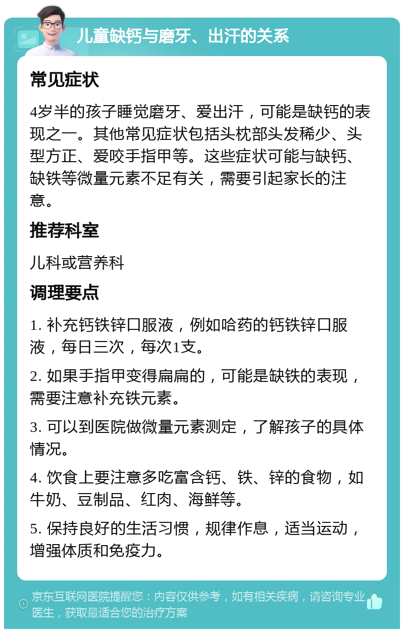 儿童缺钙与磨牙、出汗的关系 常见症状 4岁半的孩子睡觉磨牙、爱出汗，可能是缺钙的表现之一。其他常见症状包括头枕部头发稀少、头型方正、爱咬手指甲等。这些症状可能与缺钙、缺铁等微量元素不足有关，需要引起家长的注意。 推荐科室 儿科或营养科 调理要点 1. 补充钙铁锌口服液，例如哈药的钙铁锌口服液，每日三次，每次1支。 2. 如果手指甲变得扁扁的，可能是缺铁的表现，需要注意补充铁元素。 3. 可以到医院做微量元素测定，了解孩子的具体情况。 4. 饮食上要注意多吃富含钙、铁、锌的食物，如牛奶、豆制品、红肉、海鲜等。 5. 保持良好的生活习惯，规律作息，适当运动，增强体质和免疫力。