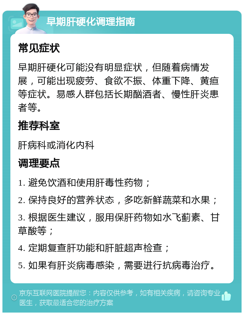 早期肝硬化调理指南 常见症状 早期肝硬化可能没有明显症状，但随着病情发展，可能出现疲劳、食欲不振、体重下降、黄疸等症状。易感人群包括长期酗酒者、慢性肝炎患者等。 推荐科室 肝病科或消化内科 调理要点 1. 避免饮酒和使用肝毒性药物； 2. 保持良好的营养状态，多吃新鲜蔬菜和水果； 3. 根据医生建议，服用保肝药物如水飞蓟素、甘草酸等； 4. 定期复查肝功能和肝脏超声检查； 5. 如果有肝炎病毒感染，需要进行抗病毒治疗。