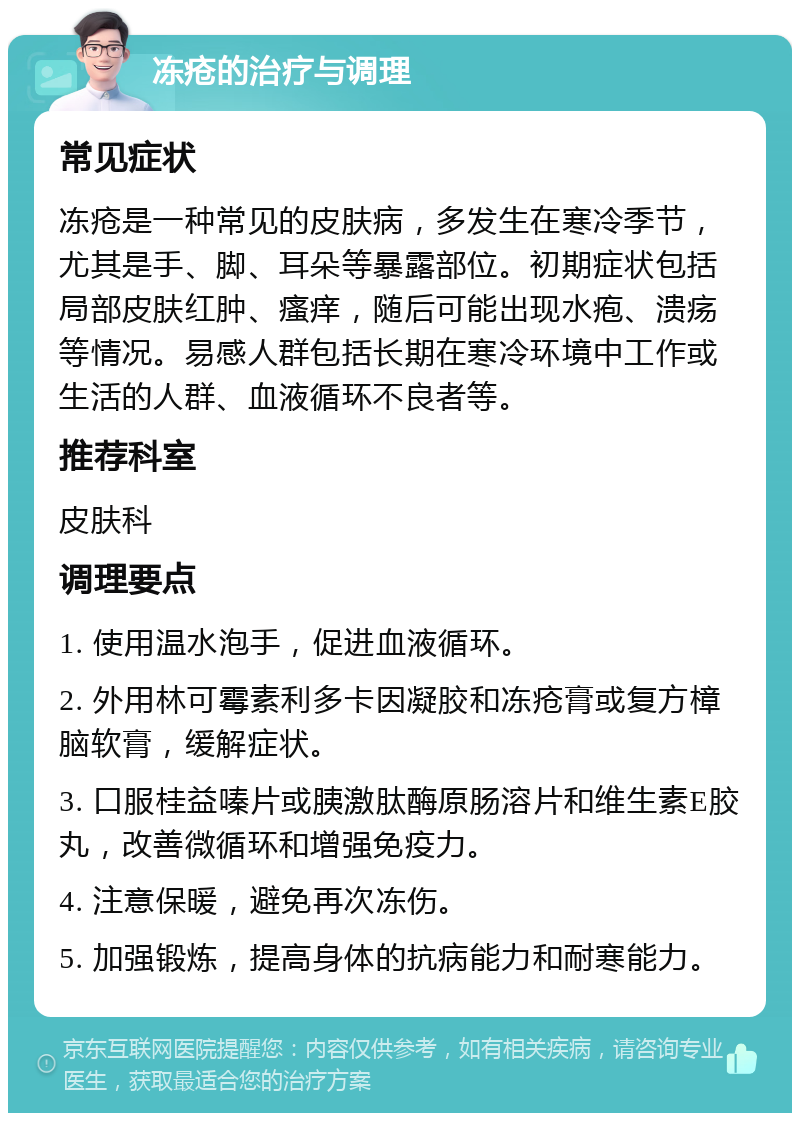 冻疮的治疗与调理 常见症状 冻疮是一种常见的皮肤病，多发生在寒冷季节，尤其是手、脚、耳朵等暴露部位。初期症状包括局部皮肤红肿、瘙痒，随后可能出现水疱、溃疡等情况。易感人群包括长期在寒冷环境中工作或生活的人群、血液循环不良者等。 推荐科室 皮肤科 调理要点 1. 使用温水泡手，促进血液循环。 2. 外用林可霉素利多卡因凝胶和冻疮膏或复方樟脑软膏，缓解症状。 3. 口服桂益嗪片或胰激肽酶原肠溶片和维生素E胶丸，改善微循环和增强免疫力。 4. 注意保暖，避免再次冻伤。 5. 加强锻炼，提高身体的抗病能力和耐寒能力。