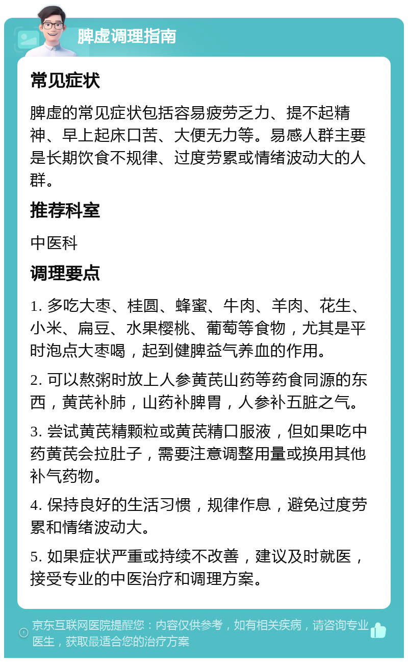 脾虚调理指南 常见症状 脾虚的常见症状包括容易疲劳乏力、提不起精神、早上起床口苦、大便无力等。易感人群主要是长期饮食不规律、过度劳累或情绪波动大的人群。 推荐科室 中医科 调理要点 1. 多吃大枣、桂圆、蜂蜜、牛肉、羊肉、花生、小米、扁豆、水果樱桃、葡萄等食物，尤其是平时泡点大枣喝，起到健脾益气养血的作用。 2. 可以熬粥时放上人参黄芪山药等药食同源的东西，黄芪补肺，山药补脾胃，人参补五脏之气。 3. 尝试黄芪精颗粒或黄芪精口服液，但如果吃中药黄芪会拉肚子，需要注意调整用量或换用其他补气药物。 4. 保持良好的生活习惯，规律作息，避免过度劳累和情绪波动大。 5. 如果症状严重或持续不改善，建议及时就医，接受专业的中医治疗和调理方案。