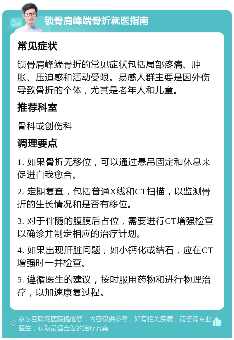 锁骨肩峰端骨折就医指南 常见症状 锁骨肩峰端骨折的常见症状包括局部疼痛、肿胀、压迫感和活动受限。易感人群主要是因外伤导致骨折的个体，尤其是老年人和儿童。 推荐科室 骨科或创伤科 调理要点 1. 如果骨折无移位，可以通过悬吊固定和休息来促进自我愈合。 2. 定期复查，包括普通X线和CT扫描，以监测骨折的生长情况和是否有移位。 3. 对于伴随的腹膜后占位，需要进行CT增强检查以确诊并制定相应的治疗计划。 4. 如果出现肝脏问题，如小钙化或结石，应在CT增强时一并检查。 5. 遵循医生的建议，按时服用药物和进行物理治疗，以加速康复过程。