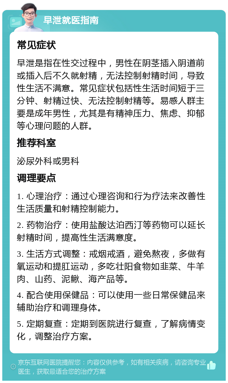 早泄就医指南 常见症状 早泄是指在性交过程中，男性在阴茎插入阴道前或插入后不久就射精，无法控制射精时间，导致性生活不满意。常见症状包括性生活时间短于三分钟、射精过快、无法控制射精等。易感人群主要是成年男性，尤其是有精神压力、焦虑、抑郁等心理问题的人群。 推荐科室 泌尿外科或男科 调理要点 1. 心理治疗：通过心理咨询和行为疗法来改善性生活质量和射精控制能力。 2. 药物治疗：使用盐酸达泊西汀等药物可以延长射精时间，提高性生活满意度。 3. 生活方式调整：戒烟戒酒，避免熬夜，多做有氧运动和提肛运动，多吃壮阳食物如韭菜、牛羊肉、山药、泥鳅、海产品等。 4. 配合使用保健品：可以使用一些日常保健品来辅助治疗和调理身体。 5. 定期复查：定期到医院进行复查，了解病情变化，调整治疗方案。