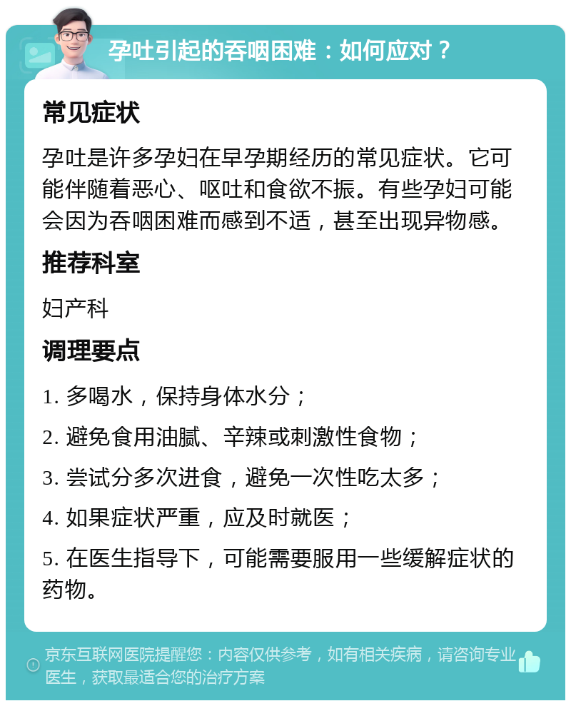 孕吐引起的吞咽困难：如何应对？ 常见症状 孕吐是许多孕妇在早孕期经历的常见症状。它可能伴随着恶心、呕吐和食欲不振。有些孕妇可能会因为吞咽困难而感到不适，甚至出现异物感。 推荐科室 妇产科 调理要点 1. 多喝水，保持身体水分； 2. 避免食用油腻、辛辣或刺激性食物； 3. 尝试分多次进食，避免一次性吃太多； 4. 如果症状严重，应及时就医； 5. 在医生指导下，可能需要服用一些缓解症状的药物。