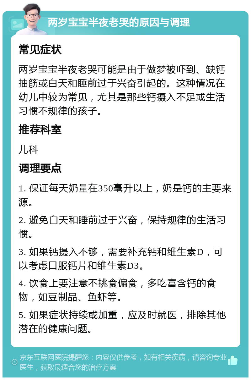 两岁宝宝半夜老哭的原因与调理 常见症状 两岁宝宝半夜老哭可能是由于做梦被吓到、缺钙抽筋或白天和睡前过于兴奋引起的。这种情况在幼儿中较为常见，尤其是那些钙摄入不足或生活习惯不规律的孩子。 推荐科室 儿科 调理要点 1. 保证每天奶量在350毫升以上，奶是钙的主要来源。 2. 避免白天和睡前过于兴奋，保持规律的生活习惯。 3. 如果钙摄入不够，需要补充钙和维生素D，可以考虑口服钙片和维生素D3。 4. 饮食上要注意不挑食偏食，多吃富含钙的食物，如豆制品、鱼虾等。 5. 如果症状持续或加重，应及时就医，排除其他潜在的健康问题。