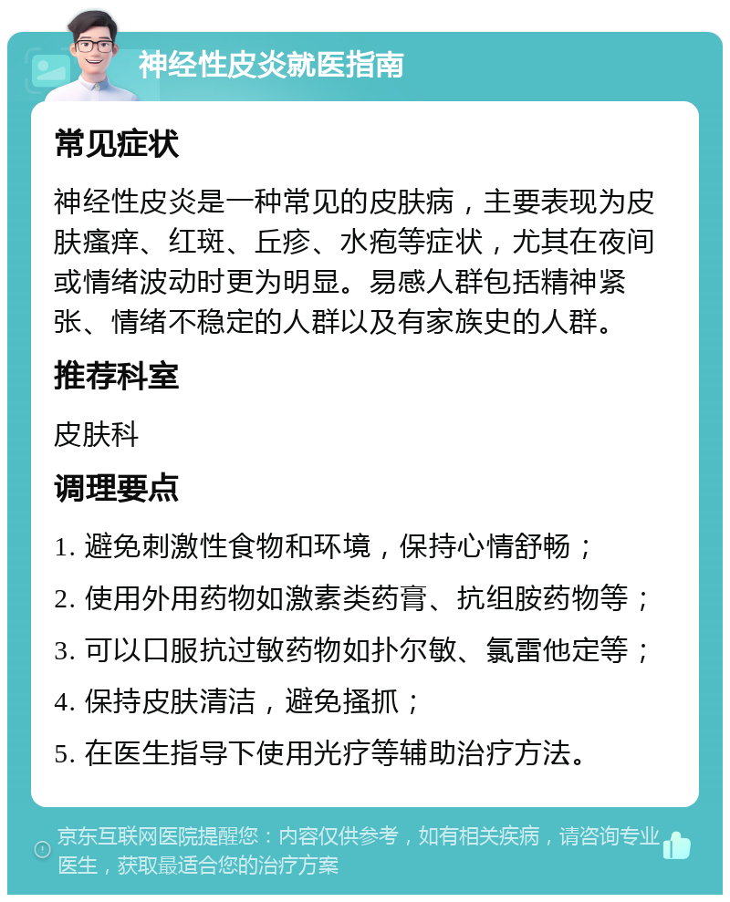 神经性皮炎就医指南 常见症状 神经性皮炎是一种常见的皮肤病，主要表现为皮肤瘙痒、红斑、丘疹、水疱等症状，尤其在夜间或情绪波动时更为明显。易感人群包括精神紧张、情绪不稳定的人群以及有家族史的人群。 推荐科室 皮肤科 调理要点 1. 避免刺激性食物和环境，保持心情舒畅； 2. 使用外用药物如激素类药膏、抗组胺药物等； 3. 可以口服抗过敏药物如扑尔敏、氯雷他定等； 4. 保持皮肤清洁，避免搔抓； 5. 在医生指导下使用光疗等辅助治疗方法。