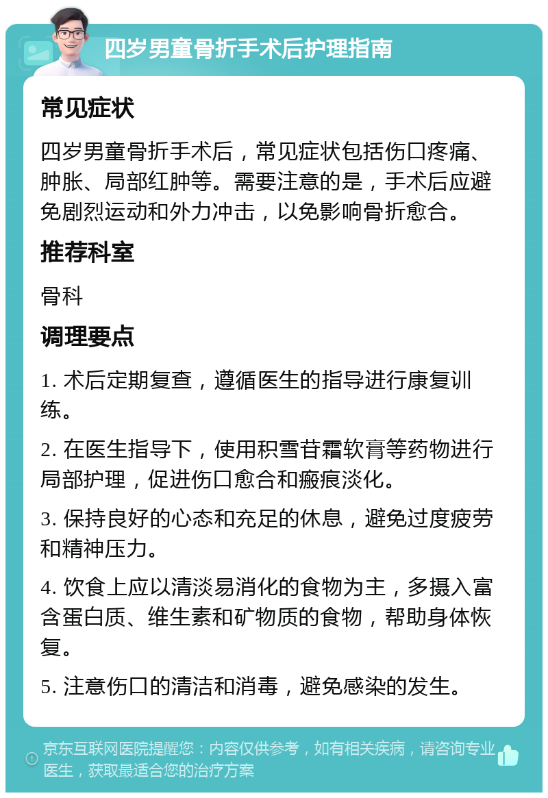 四岁男童骨折手术后护理指南 常见症状 四岁男童骨折手术后，常见症状包括伤口疼痛、肿胀、局部红肿等。需要注意的是，手术后应避免剧烈运动和外力冲击，以免影响骨折愈合。 推荐科室 骨科 调理要点 1. 术后定期复查，遵循医生的指导进行康复训练。 2. 在医生指导下，使用积雪苷霜软膏等药物进行局部护理，促进伤口愈合和瘢痕淡化。 3. 保持良好的心态和充足的休息，避免过度疲劳和精神压力。 4. 饮食上应以清淡易消化的食物为主，多摄入富含蛋白质、维生素和矿物质的食物，帮助身体恢复。 5. 注意伤口的清洁和消毒，避免感染的发生。