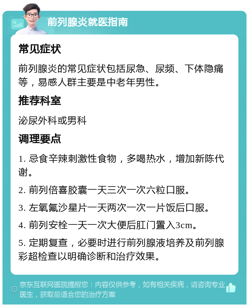 前列腺炎就医指南 常见症状 前列腺炎的常见症状包括尿急、尿频、下体隐痛等，易感人群主要是中老年男性。 推荐科室 泌尿外科或男科 调理要点 1. 忌食辛辣刺激性食物，多喝热水，增加新陈代谢。 2. 前列倍喜胶囊一天三次一次六粒口服。 3. 左氧氟沙星片一天两次一次一片饭后口服。 4. 前列安栓一天一次大便后肛门置入3cm。 5. 定期复查，必要时进行前列腺液培养及前列腺彩超检查以明确诊断和治疗效果。