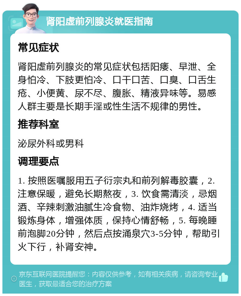 肾阳虚前列腺炎就医指南 常见症状 肾阳虚前列腺炎的常见症状包括阳痿、早泄、全身怕冷、下肢更怕冷、口干口苦、口臭、口舌生疮、小便黄、尿不尽、腹胀、精液异味等。易感人群主要是长期手淫或性生活不规律的男性。 推荐科室 泌尿外科或男科 调理要点 1. 按照医嘱服用五子衍宗丸和前列解毒胶囊，2. 注意保暖，避免长期熬夜，3. 饮食需清淡，忌烟酒、辛辣刺激油腻生冷食物、油炸烧烤，4. 适当锻炼身体，增强体质，保持心情舒畅，5. 每晚睡前泡脚20分钟，然后点按涌泉穴3-5分钟，帮助引火下行，补肾安神。