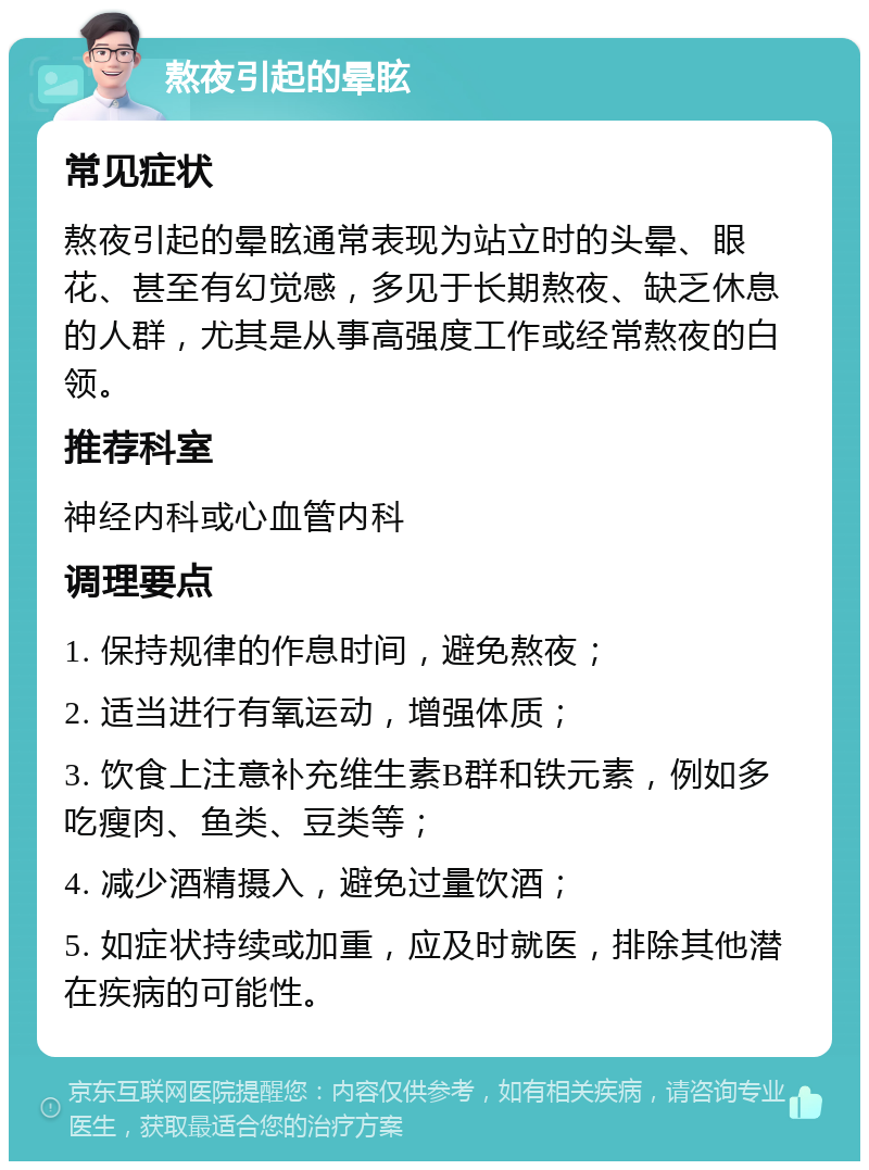 熬夜引起的晕眩 常见症状 熬夜引起的晕眩通常表现为站立时的头晕、眼花、甚至有幻觉感，多见于长期熬夜、缺乏休息的人群，尤其是从事高强度工作或经常熬夜的白领。 推荐科室 神经内科或心血管内科 调理要点 1. 保持规律的作息时间，避免熬夜； 2. 适当进行有氧运动，增强体质； 3. 饮食上注意补充维生素B群和铁元素，例如多吃瘦肉、鱼类、豆类等； 4. 减少酒精摄入，避免过量饮酒； 5. 如症状持续或加重，应及时就医，排除其他潜在疾病的可能性。