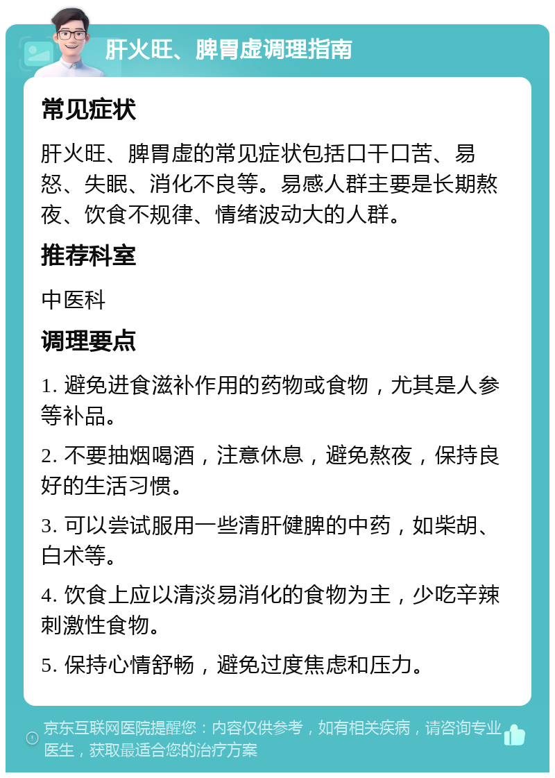 肝火旺、脾胃虚调理指南 常见症状 肝火旺、脾胃虚的常见症状包括口干口苦、易怒、失眠、消化不良等。易感人群主要是长期熬夜、饮食不规律、情绪波动大的人群。 推荐科室 中医科 调理要点 1. 避免进食滋补作用的药物或食物，尤其是人参等补品。 2. 不要抽烟喝酒，注意休息，避免熬夜，保持良好的生活习惯。 3. 可以尝试服用一些清肝健脾的中药，如柴胡、白术等。 4. 饮食上应以清淡易消化的食物为主，少吃辛辣刺激性食物。 5. 保持心情舒畅，避免过度焦虑和压力。