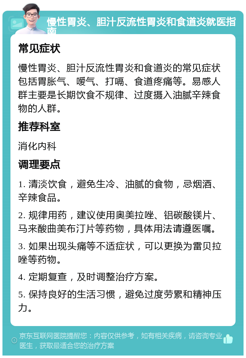 慢性胃炎、胆汁反流性胃炎和食道炎就医指南 常见症状 慢性胃炎、胆汁反流性胃炎和食道炎的常见症状包括胃胀气、嗳气、打嗝、食道疼痛等。易感人群主要是长期饮食不规律、过度摄入油腻辛辣食物的人群。 推荐科室 消化内科 调理要点 1. 清淡饮食，避免生冷、油腻的食物，忌烟酒、辛辣食品。 2. 规律用药，建议使用奥美拉唑、铝碳酸镁片、马来酸曲美布汀片等药物，具体用法请遵医嘱。 3. 如果出现头痛等不适症状，可以更换为雷贝拉唑等药物。 4. 定期复查，及时调整治疗方案。 5. 保持良好的生活习惯，避免过度劳累和精神压力。