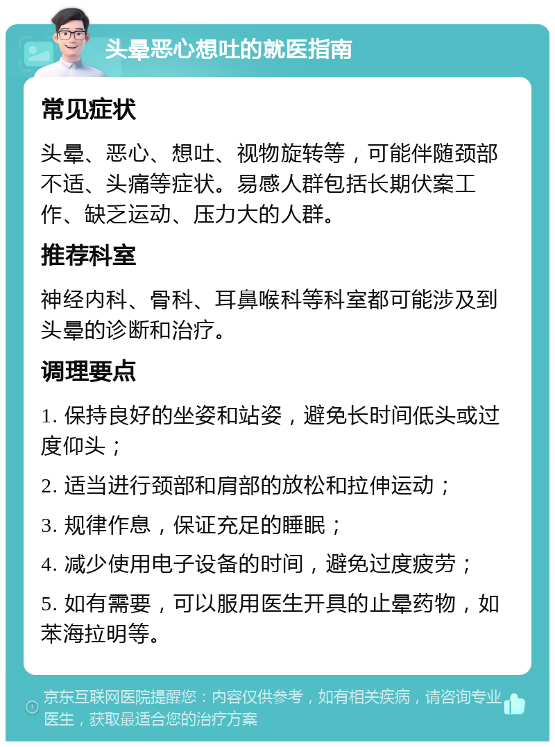 头晕恶心想吐的就医指南 常见症状 头晕、恶心、想吐、视物旋转等，可能伴随颈部不适、头痛等症状。易感人群包括长期伏案工作、缺乏运动、压力大的人群。 推荐科室 神经内科、骨科、耳鼻喉科等科室都可能涉及到头晕的诊断和治疗。 调理要点 1. 保持良好的坐姿和站姿，避免长时间低头或过度仰头； 2. 适当进行颈部和肩部的放松和拉伸运动； 3. 规律作息，保证充足的睡眠； 4. 减少使用电子设备的时间，避免过度疲劳； 5. 如有需要，可以服用医生开具的止晕药物，如苯海拉明等。