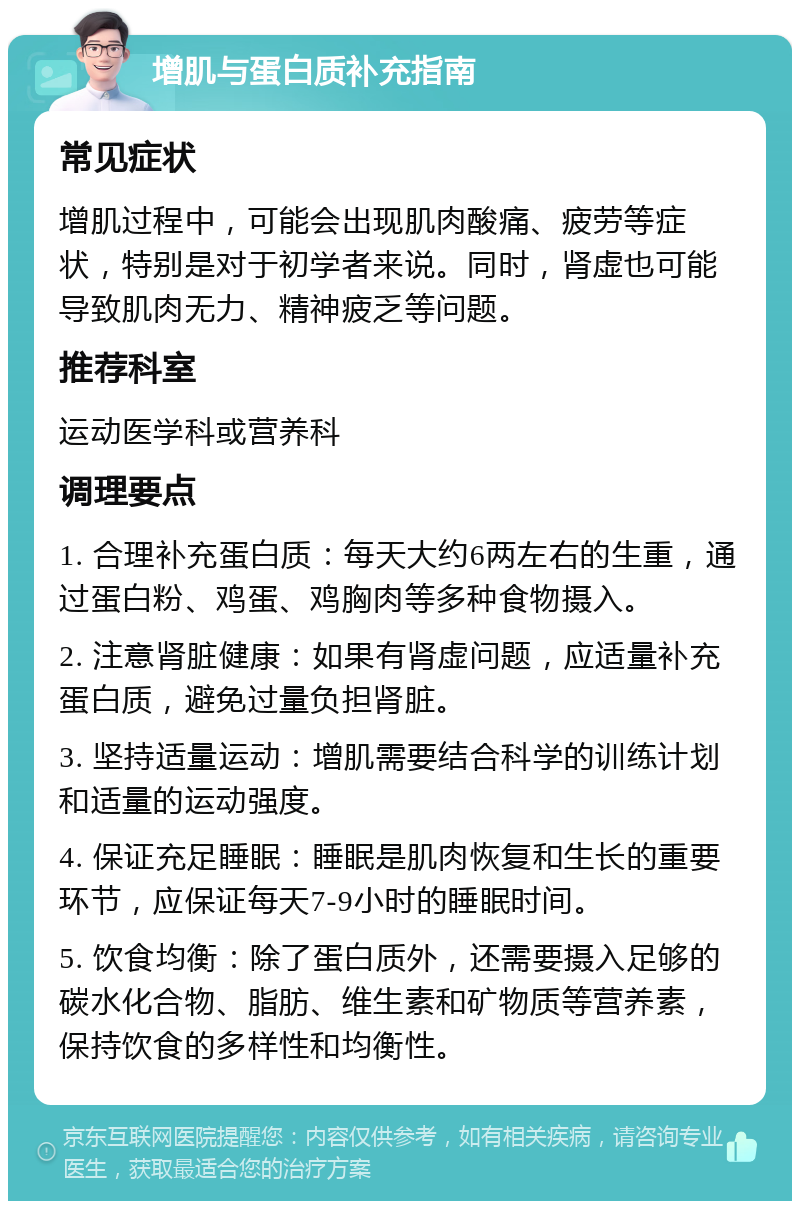 增肌与蛋白质补充指南 常见症状 增肌过程中，可能会出现肌肉酸痛、疲劳等症状，特别是对于初学者来说。同时，肾虚也可能导致肌肉无力、精神疲乏等问题。 推荐科室 运动医学科或营养科 调理要点 1. 合理补充蛋白质：每天大约6两左右的生重，通过蛋白粉、鸡蛋、鸡胸肉等多种食物摄入。 2. 注意肾脏健康：如果有肾虚问题，应适量补充蛋白质，避免过量负担肾脏。 3. 坚持适量运动：增肌需要结合科学的训练计划和适量的运动强度。 4. 保证充足睡眠：睡眠是肌肉恢复和生长的重要环节，应保证每天7-9小时的睡眠时间。 5. 饮食均衡：除了蛋白质外，还需要摄入足够的碳水化合物、脂肪、维生素和矿物质等营养素，保持饮食的多样性和均衡性。