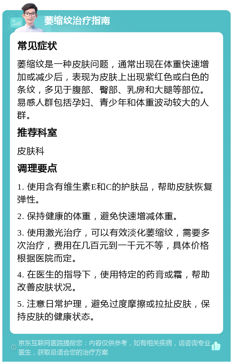 萎缩纹治疗指南 常见症状 萎缩纹是一种皮肤问题，通常出现在体重快速增加或减少后，表现为皮肤上出现紫红色或白色的条纹，多见于腹部、臀部、乳房和大腿等部位。易感人群包括孕妇、青少年和体重波动较大的人群。 推荐科室 皮肤科 调理要点 1. 使用含有维生素E和C的护肤品，帮助皮肤恢复弹性。 2. 保持健康的体重，避免快速增减体重。 3. 使用激光治疗，可以有效淡化萎缩纹，需要多次治疗，费用在几百元到一千元不等，具体价格根据医院而定。 4. 在医生的指导下，使用特定的药膏或霜，帮助改善皮肤状况。 5. 注意日常护理，避免过度摩擦或拉扯皮肤，保持皮肤的健康状态。