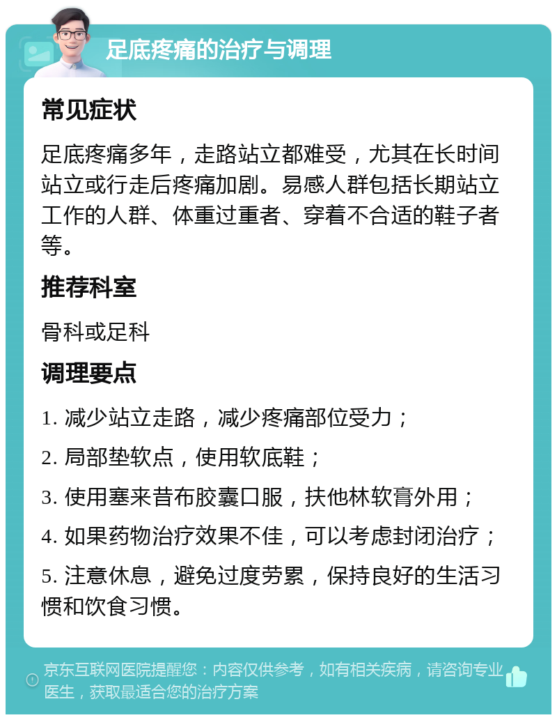 足底疼痛的治疗与调理 常见症状 足底疼痛多年，走路站立都难受，尤其在长时间站立或行走后疼痛加剧。易感人群包括长期站立工作的人群、体重过重者、穿着不合适的鞋子者等。 推荐科室 骨科或足科 调理要点 1. 减少站立走路，减少疼痛部位受力； 2. 局部垫软点，使用软底鞋； 3. 使用塞来昔布胶囊口服，扶他林软膏外用； 4. 如果药物治疗效果不佳，可以考虑封闭治疗； 5. 注意休息，避免过度劳累，保持良好的生活习惯和饮食习惯。