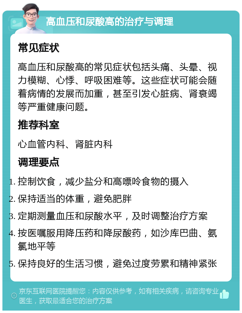 高血压和尿酸高的治疗与调理 常见症状 高血压和尿酸高的常见症状包括头痛、头晕、视力模糊、心悸、呼吸困难等。这些症状可能会随着病情的发展而加重，甚至引发心脏病、肾衰竭等严重健康问题。 推荐科室 心血管内科、肾脏内科 调理要点 控制饮食，减少盐分和高嘌呤食物的摄入 保持适当的体重，避免肥胖 定期测量血压和尿酸水平，及时调整治疗方案 按医嘱服用降压药和降尿酸药，如沙库巴曲、氨氯地平等 保持良好的生活习惯，避免过度劳累和精神紧张