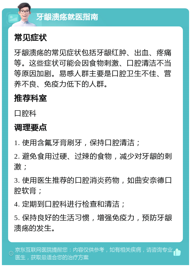 牙龈溃疡就医指南 常见症状 牙龈溃疡的常见症状包括牙龈红肿、出血、疼痛等。这些症状可能会因食物刺激、口腔清洁不当等原因加剧。易感人群主要是口腔卫生不佳、营养不良、免疫力低下的人群。 推荐科室 口腔科 调理要点 1. 使用含氟牙膏刷牙，保持口腔清洁； 2. 避免食用过硬、过辣的食物，减少对牙龈的刺激； 3. 使用医生推荐的口腔消炎药物，如曲安奈德口腔软膏； 4. 定期到口腔科进行检查和清洁； 5. 保持良好的生活习惯，增强免疫力，预防牙龈溃疡的发生。