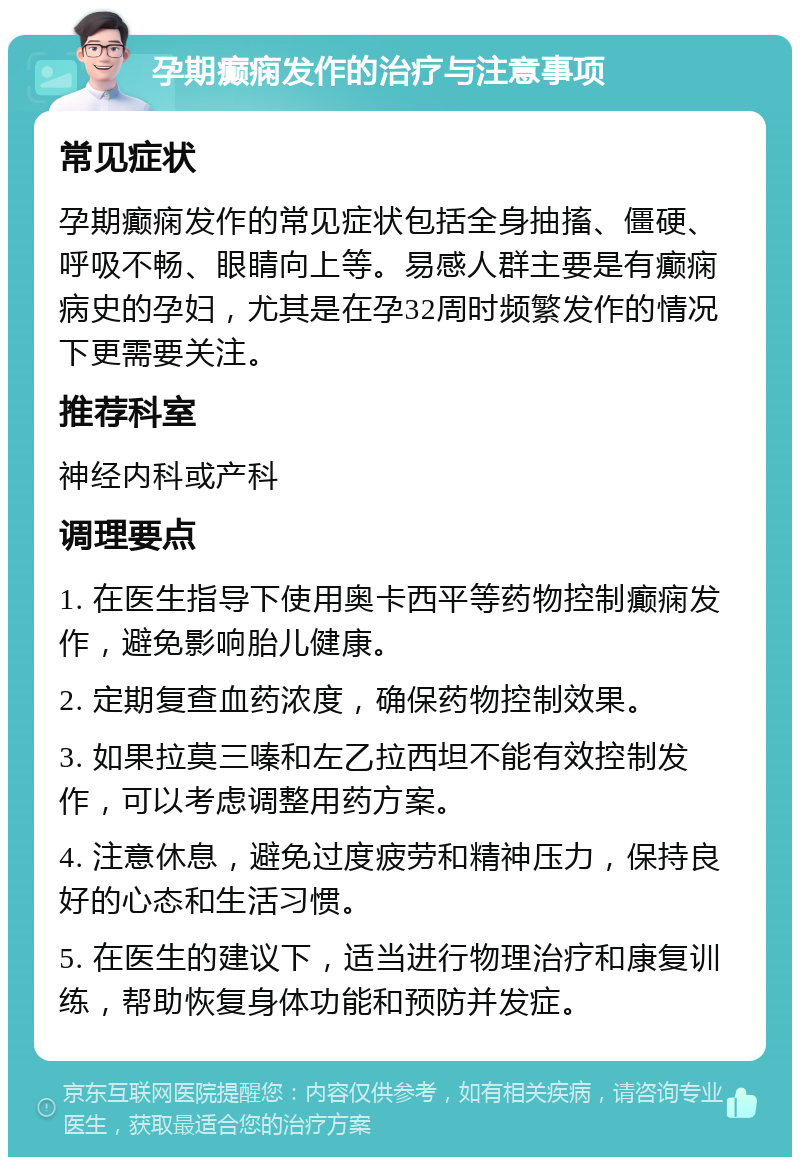 孕期癫痫发作的治疗与注意事项 常见症状 孕期癫痫发作的常见症状包括全身抽搐、僵硬、呼吸不畅、眼睛向上等。易感人群主要是有癫痫病史的孕妇，尤其是在孕32周时频繁发作的情况下更需要关注。 推荐科室 神经内科或产科 调理要点 1. 在医生指导下使用奥卡西平等药物控制癫痫发作，避免影响胎儿健康。 2. 定期复查血药浓度，确保药物控制效果。 3. 如果拉莫三嗪和左乙拉西坦不能有效控制发作，可以考虑调整用药方案。 4. 注意休息，避免过度疲劳和精神压力，保持良好的心态和生活习惯。 5. 在医生的建议下，适当进行物理治疗和康复训练，帮助恢复身体功能和预防并发症。