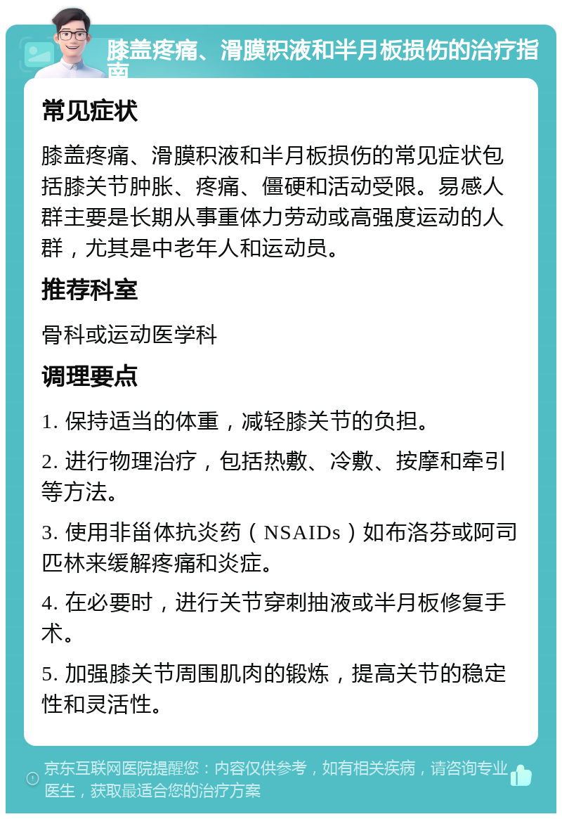 膝盖疼痛、滑膜积液和半月板损伤的治疗指南 常见症状 膝盖疼痛、滑膜积液和半月板损伤的常见症状包括膝关节肿胀、疼痛、僵硬和活动受限。易感人群主要是长期从事重体力劳动或高强度运动的人群，尤其是中老年人和运动员。 推荐科室 骨科或运动医学科 调理要点 1. 保持适当的体重，减轻膝关节的负担。 2. 进行物理治疗，包括热敷、冷敷、按摩和牵引等方法。 3. 使用非甾体抗炎药（NSAIDs）如布洛芬或阿司匹林来缓解疼痛和炎症。 4. 在必要时，进行关节穿刺抽液或半月板修复手术。 5. 加强膝关节周围肌肉的锻炼，提高关节的稳定性和灵活性。