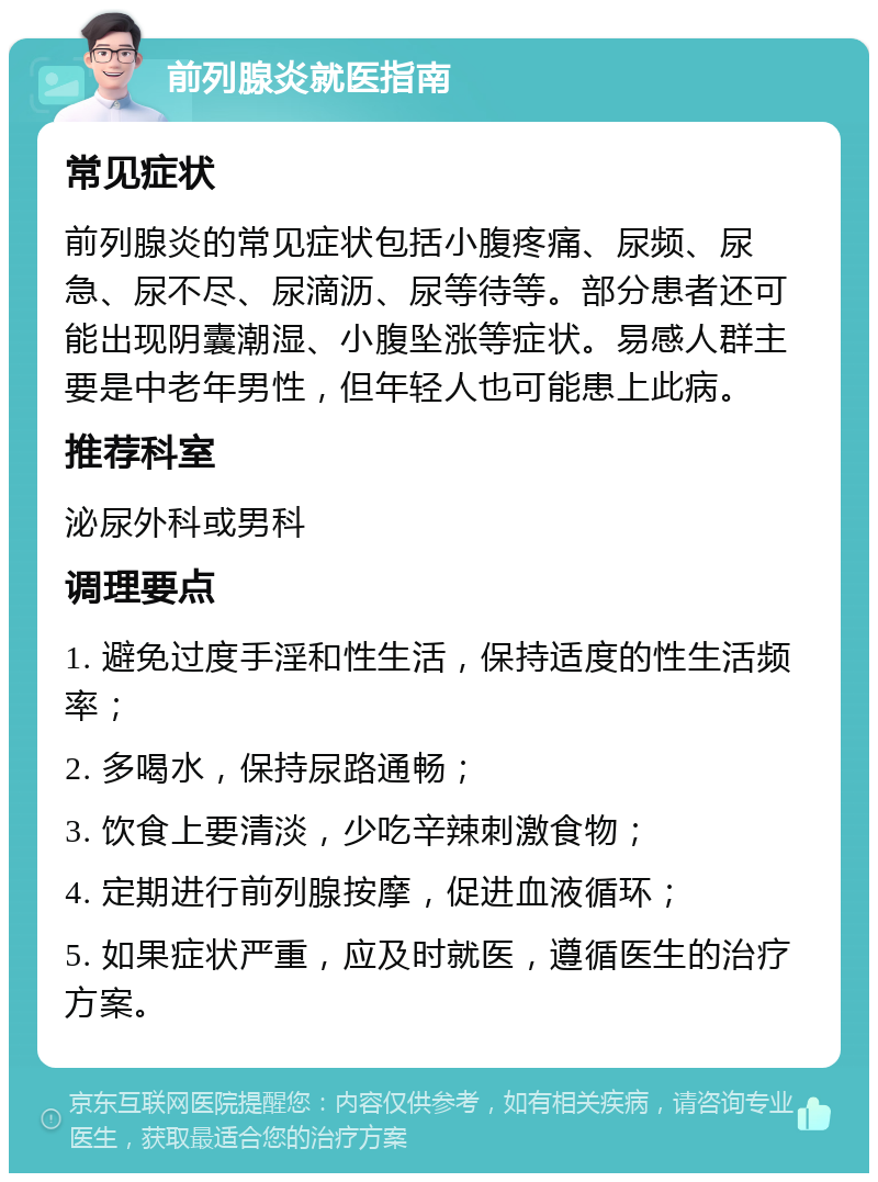 前列腺炎就医指南 常见症状 前列腺炎的常见症状包括小腹疼痛、尿频、尿急、尿不尽、尿滴沥、尿等待等。部分患者还可能出现阴囊潮湿、小腹坠涨等症状。易感人群主要是中老年男性，但年轻人也可能患上此病。 推荐科室 泌尿外科或男科 调理要点 1. 避免过度手淫和性生活，保持适度的性生活频率； 2. 多喝水，保持尿路通畅； 3. 饮食上要清淡，少吃辛辣刺激食物； 4. 定期进行前列腺按摩，促进血液循环； 5. 如果症状严重，应及时就医，遵循医生的治疗方案。