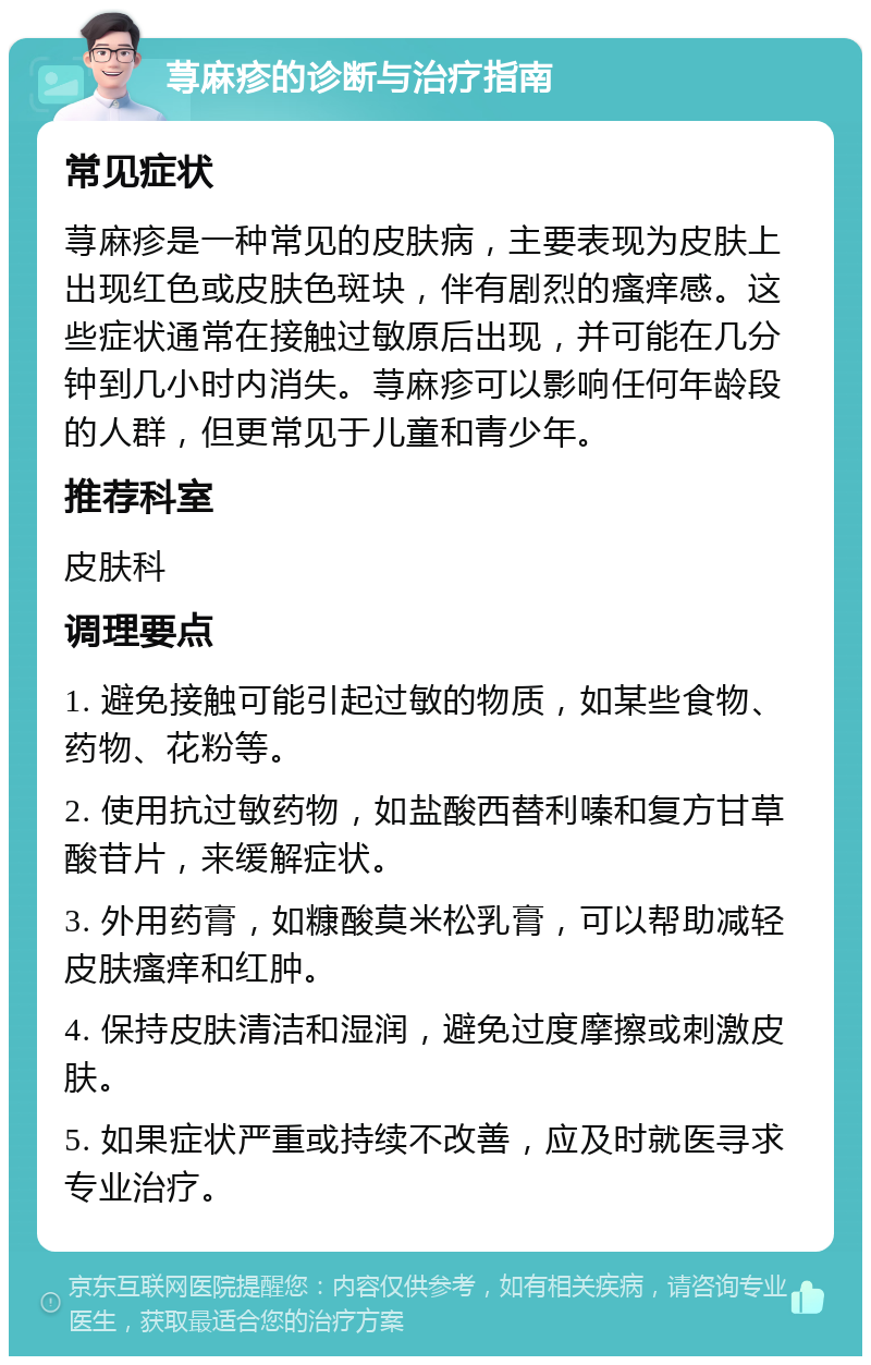 荨麻疹的诊断与治疗指南 常见症状 荨麻疹是一种常见的皮肤病，主要表现为皮肤上出现红色或皮肤色斑块，伴有剧烈的瘙痒感。这些症状通常在接触过敏原后出现，并可能在几分钟到几小时内消失。荨麻疹可以影响任何年龄段的人群，但更常见于儿童和青少年。 推荐科室 皮肤科 调理要点 1. 避免接触可能引起过敏的物质，如某些食物、药物、花粉等。 2. 使用抗过敏药物，如盐酸西替利嗪和复方甘草酸苷片，来缓解症状。 3. 外用药膏，如糠酸莫米松乳膏，可以帮助减轻皮肤瘙痒和红肿。 4. 保持皮肤清洁和湿润，避免过度摩擦或刺激皮肤。 5. 如果症状严重或持续不改善，应及时就医寻求专业治疗。