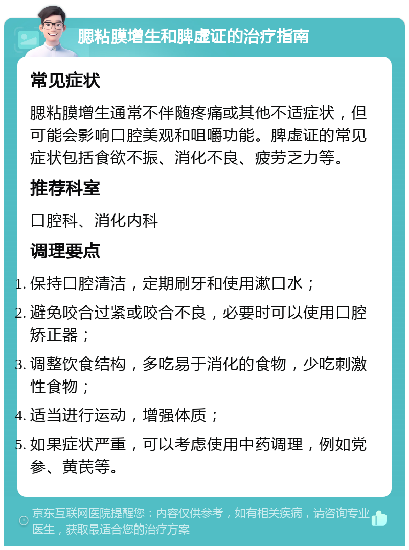 腮粘膜增生和脾虚证的治疗指南 常见症状 腮粘膜增生通常不伴随疼痛或其他不适症状，但可能会影响口腔美观和咀嚼功能。脾虚证的常见症状包括食欲不振、消化不良、疲劳乏力等。 推荐科室 口腔科、消化内科 调理要点 保持口腔清洁，定期刷牙和使用漱口水； 避免咬合过紧或咬合不良，必要时可以使用口腔矫正器； 调整饮食结构，多吃易于消化的食物，少吃刺激性食物； 适当进行运动，增强体质； 如果症状严重，可以考虑使用中药调理，例如党参、黄芪等。