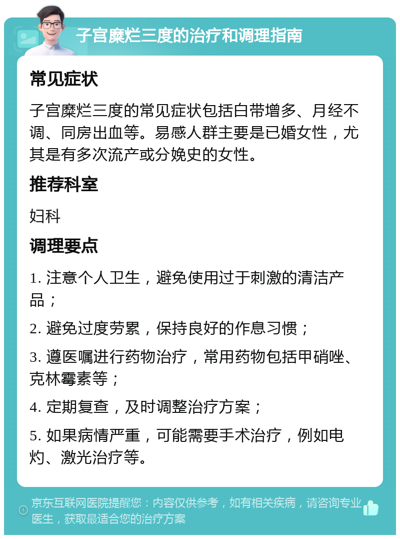 子宫糜烂三度的治疗和调理指南 常见症状 子宫糜烂三度的常见症状包括白带增多、月经不调、同房出血等。易感人群主要是已婚女性，尤其是有多次流产或分娩史的女性。 推荐科室 妇科 调理要点 1. 注意个人卫生，避免使用过于刺激的清洁产品； 2. 避免过度劳累，保持良好的作息习惯； 3. 遵医嘱进行药物治疗，常用药物包括甲硝唑、克林霉素等； 4. 定期复查，及时调整治疗方案； 5. 如果病情严重，可能需要手术治疗，例如电灼、激光治疗等。