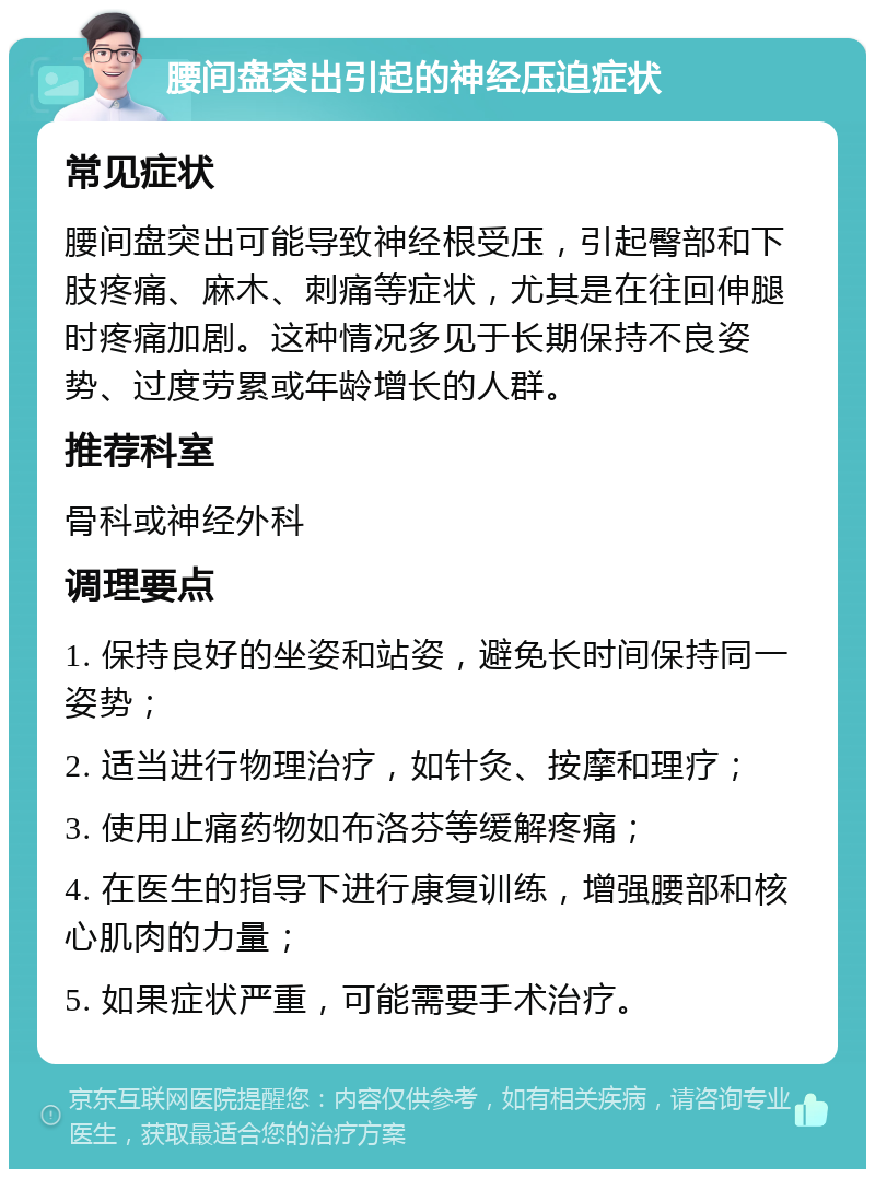 腰间盘突出引起的神经压迫症状 常见症状 腰间盘突出可能导致神经根受压，引起臀部和下肢疼痛、麻木、刺痛等症状，尤其是在往回伸腿时疼痛加剧。这种情况多见于长期保持不良姿势、过度劳累或年龄增长的人群。 推荐科室 骨科或神经外科 调理要点 1. 保持良好的坐姿和站姿，避免长时间保持同一姿势； 2. 适当进行物理治疗，如针灸、按摩和理疗； 3. 使用止痛药物如布洛芬等缓解疼痛； 4. 在医生的指导下进行康复训练，增强腰部和核心肌肉的力量； 5. 如果症状严重，可能需要手术治疗。