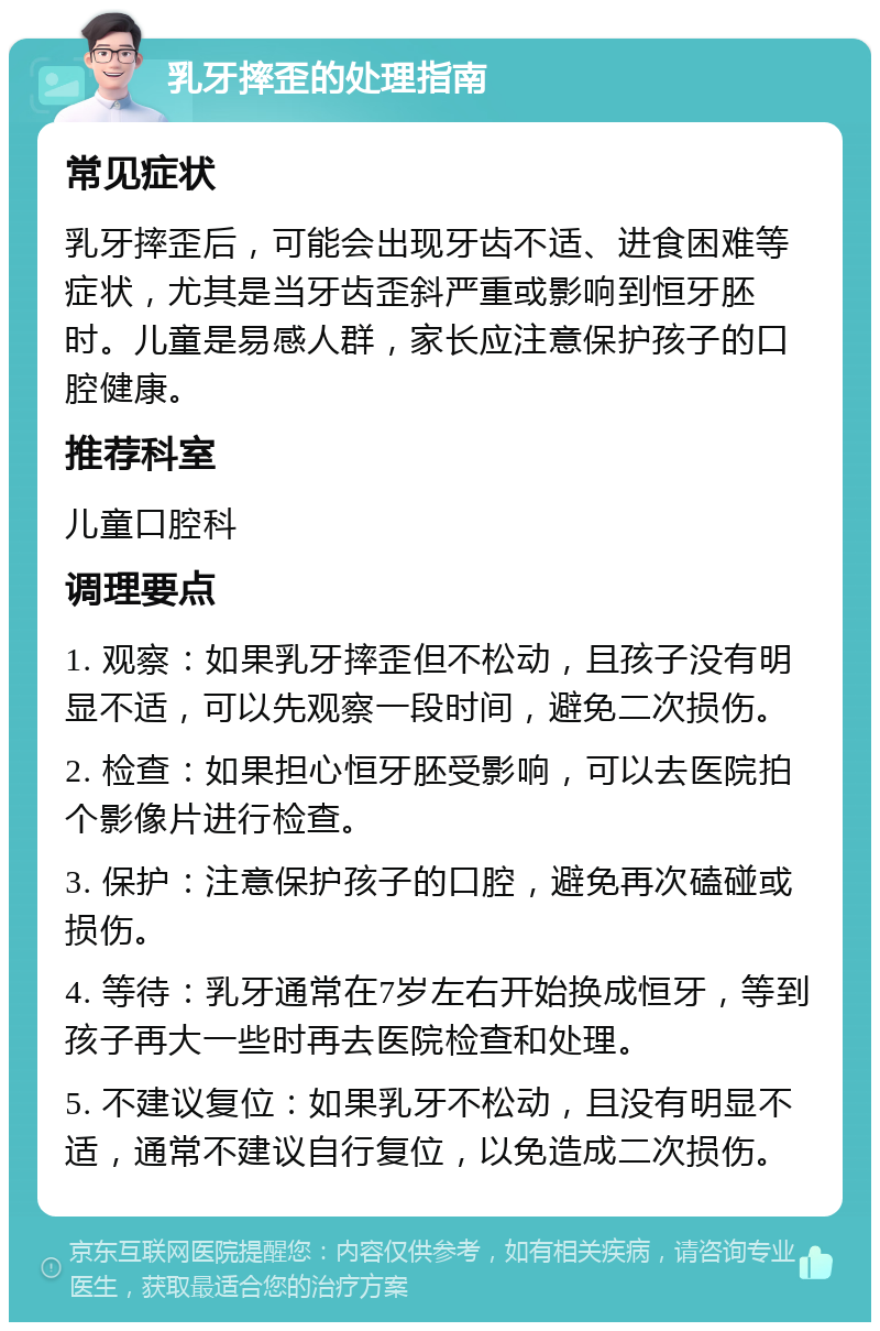 乳牙摔歪的处理指南 常见症状 乳牙摔歪后，可能会出现牙齿不适、进食困难等症状，尤其是当牙齿歪斜严重或影响到恒牙胚时。儿童是易感人群，家长应注意保护孩子的口腔健康。 推荐科室 儿童口腔科 调理要点 1. 观察：如果乳牙摔歪但不松动，且孩子没有明显不适，可以先观察一段时间，避免二次损伤。 2. 检查：如果担心恒牙胚受影响，可以去医院拍个影像片进行检查。 3. 保护：注意保护孩子的口腔，避免再次磕碰或损伤。 4. 等待：乳牙通常在7岁左右开始换成恒牙，等到孩子再大一些时再去医院检查和处理。 5. 不建议复位：如果乳牙不松动，且没有明显不适，通常不建议自行复位，以免造成二次损伤。