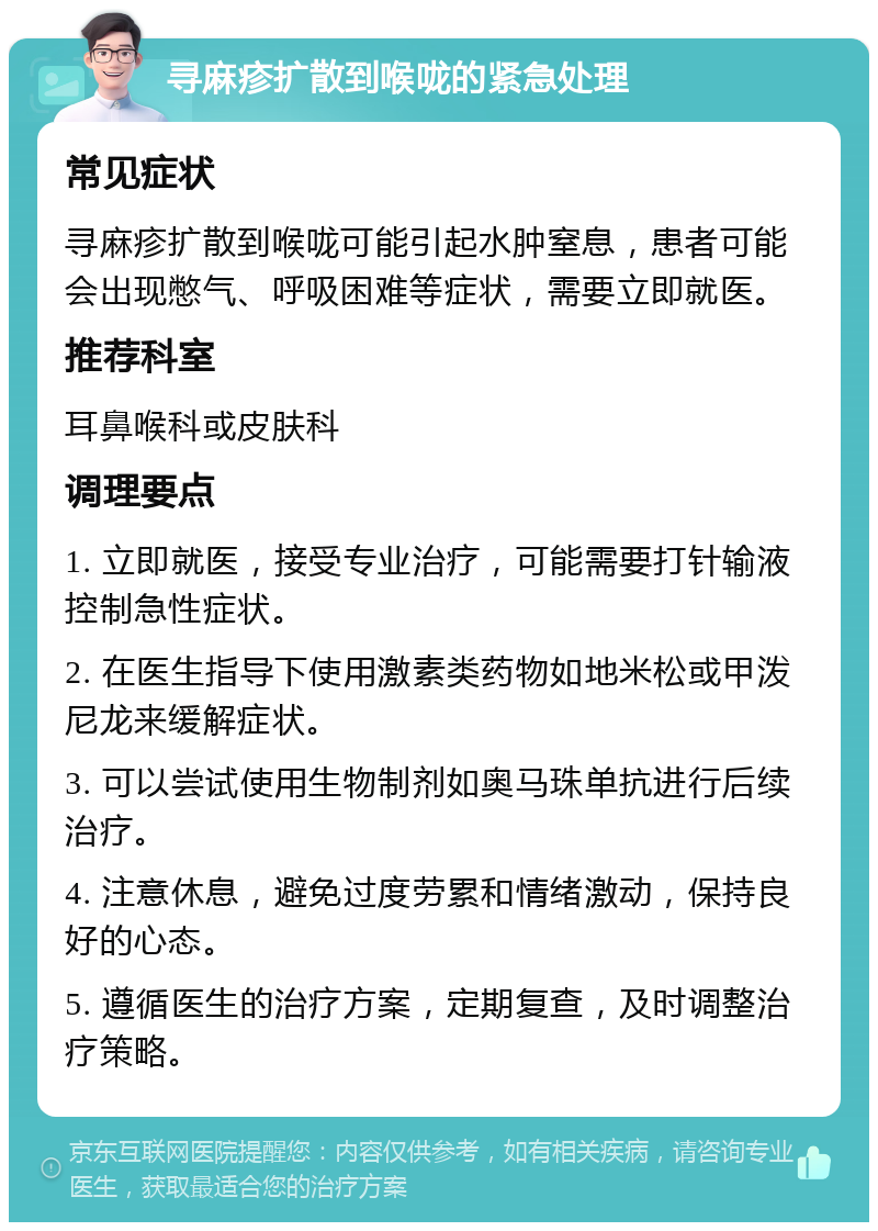 寻麻疹扩散到喉咙的紧急处理 常见症状 寻麻疹扩散到喉咙可能引起水肿窒息，患者可能会出现憋气、呼吸困难等症状，需要立即就医。 推荐科室 耳鼻喉科或皮肤科 调理要点 1. 立即就医，接受专业治疗，可能需要打针输液控制急性症状。 2. 在医生指导下使用激素类药物如地米松或甲泼尼龙来缓解症状。 3. 可以尝试使用生物制剂如奥马珠单抗进行后续治疗。 4. 注意休息，避免过度劳累和情绪激动，保持良好的心态。 5. 遵循医生的治疗方案，定期复查，及时调整治疗策略。