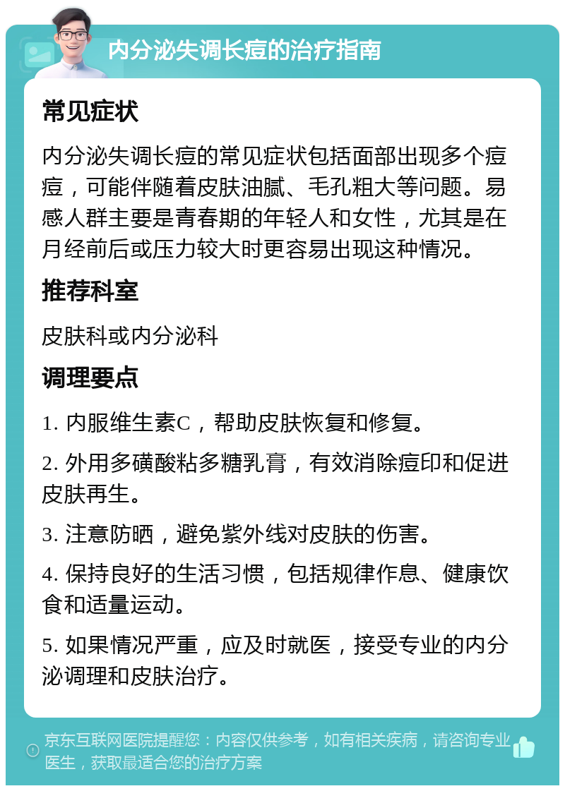 内分泌失调长痘的治疗指南 常见症状 内分泌失调长痘的常见症状包括面部出现多个痘痘，可能伴随着皮肤油腻、毛孔粗大等问题。易感人群主要是青春期的年轻人和女性，尤其是在月经前后或压力较大时更容易出现这种情况。 推荐科室 皮肤科或内分泌科 调理要点 1. 内服维生素C，帮助皮肤恢复和修复。 2. 外用多磺酸粘多糖乳膏，有效消除痘印和促进皮肤再生。 3. 注意防晒，避免紫外线对皮肤的伤害。 4. 保持良好的生活习惯，包括规律作息、健康饮食和适量运动。 5. 如果情况严重，应及时就医，接受专业的内分泌调理和皮肤治疗。