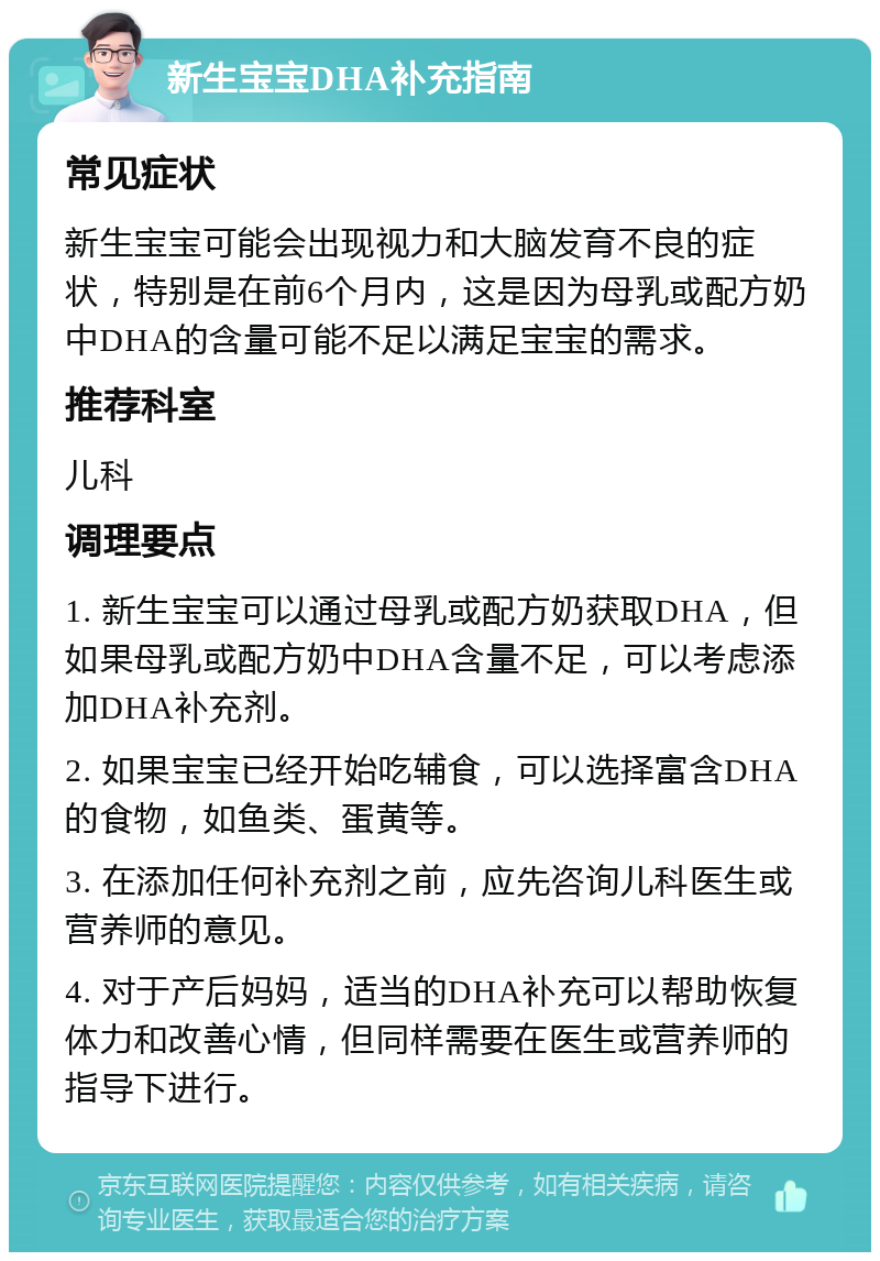 新生宝宝DHA补充指南 常见症状 新生宝宝可能会出现视力和大脑发育不良的症状，特别是在前6个月内，这是因为母乳或配方奶中DHA的含量可能不足以满足宝宝的需求。 推荐科室 儿科 调理要点 1. 新生宝宝可以通过母乳或配方奶获取DHA，但如果母乳或配方奶中DHA含量不足，可以考虑添加DHA补充剂。 2. 如果宝宝已经开始吃辅食，可以选择富含DHA的食物，如鱼类、蛋黄等。 3. 在添加任何补充剂之前，应先咨询儿科医生或营养师的意见。 4. 对于产后妈妈，适当的DHA补充可以帮助恢复体力和改善心情，但同样需要在医生或营养师的指导下进行。