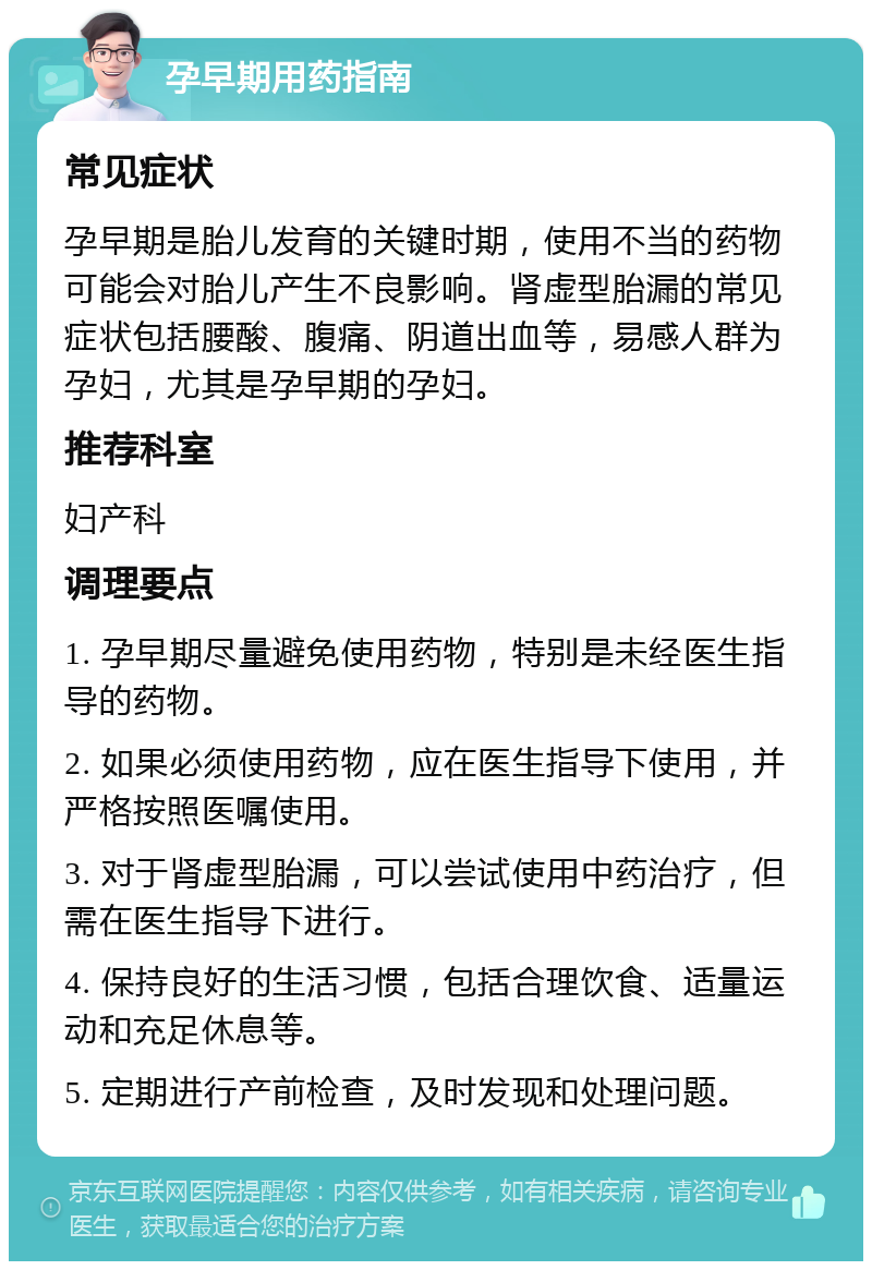 孕早期用药指南 常见症状 孕早期是胎儿发育的关键时期，使用不当的药物可能会对胎儿产生不良影响。肾虚型胎漏的常见症状包括腰酸、腹痛、阴道出血等，易感人群为孕妇，尤其是孕早期的孕妇。 推荐科室 妇产科 调理要点 1. 孕早期尽量避免使用药物，特别是未经医生指导的药物。 2. 如果必须使用药物，应在医生指导下使用，并严格按照医嘱使用。 3. 对于肾虚型胎漏，可以尝试使用中药治疗，但需在医生指导下进行。 4. 保持良好的生活习惯，包括合理饮食、适量运动和充足休息等。 5. 定期进行产前检查，及时发现和处理问题。