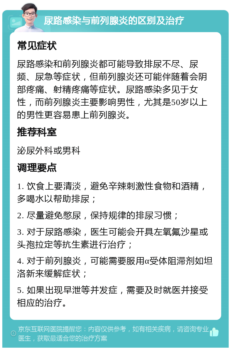 尿路感染与前列腺炎的区别及治疗 常见症状 尿路感染和前列腺炎都可能导致排尿不尽、尿频、尿急等症状，但前列腺炎还可能伴随着会阴部疼痛、射精疼痛等症状。尿路感染多见于女性，而前列腺炎主要影响男性，尤其是50岁以上的男性更容易患上前列腺炎。 推荐科室 泌尿外科或男科 调理要点 1. 饮食上要清淡，避免辛辣刺激性食物和酒精，多喝水以帮助排尿； 2. 尽量避免憋尿，保持规律的排尿习惯； 3. 对于尿路感染，医生可能会开具左氧氟沙星或头孢拉定等抗生素进行治疗； 4. 对于前列腺炎，可能需要服用α受体阻滞剂如坦洛新来缓解症状； 5. 如果出现早泄等并发症，需要及时就医并接受相应的治疗。