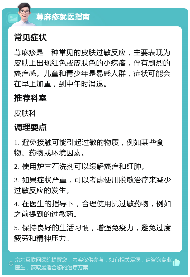 荨麻疹就医指南 常见症状 荨麻疹是一种常见的皮肤过敏反应，主要表现为皮肤上出现红色或皮肤色的小疙瘩，伴有剧烈的瘙痒感。儿童和青少年是易感人群，症状可能会在早上加重，到中午时消退。 推荐科室 皮肤科 调理要点 1. 避免接触可能引起过敏的物质，例如某些食物、药物或环境因素。 2. 使用炉甘石洗剂可以缓解瘙痒和红肿。 3. 如果症状严重，可以考虑使用脱敏治疗来减少过敏反应的发生。 4. 在医生的指导下，合理使用抗过敏药物，例如之前提到的过敏药。 5. 保持良好的生活习惯，增强免疫力，避免过度疲劳和精神压力。